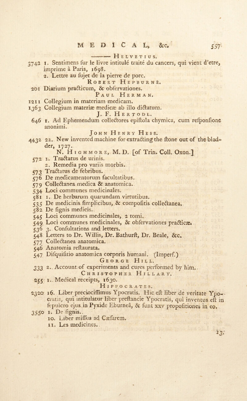 —Helvetius. 3742 I. Sentimens fur le livre intitule traite du cancers, c^ui vient d'etre^ imprime a Paris, 1698. 2. Lettre au fujet de la pierre de pore. Robert HepburnE, 201 Diarium pradicum, & obfervationes. Paul Herman, 1211 Collegium in materiam medicam. 1363 Collegium materia medicse ab illo didatum. J. F. H E R T o D L. 646 I. Ad Ephemendum colledores epiftola chymica, cum refponfione anonimi. John Henry Hess. 4432 22.. New invented machine for extrading the. done out of the blad- dcr, 1727. N. Highmore, M. D. [pf Trin. Coll. Oxon.] 572 K Tradatus de urinis. 2. Remedia pro variis morbis, 573 Tradatus de febribus. 576 De medicamentorum facultaubus. 579 Colledanea medica & anatomica. 534 Loci communes medicinales. ' 581 I. De herbarum quarundam virtutibus. 535 De medicinis iinnplicibus,,& compofitis coiledanea,,. 582 De fignis medicis.. 545 Loci communes medicinales, 2 tomi,. 549 Loci communes medicinales, & obfervationes pradic^*. 536 3. Confultations and letters. 548 Letters to Dr. Willis, Dr. Bathurft, Dr, Beale, 577 Colledanea anatomica. 546 Anatomia reftaurata, 547 Difquifitio anatomica corporis humani. (Imperf.) George FI i l l. 333 2.. Account:of experiments and cures performed by him*. Christopher Hillary, 2.55^ I., Medical receipts, 1630.. Hippocrates. 2320: 16. Liber preciociffimus Ypocratis. Hic eft liber de veritate Ypo-- cratis, qui intitulatur liber preftancie Ypocratis, qui inventus:eft in fepuicro ejus.in Pyxide Eburnea, & funt :?cxv propofitiones in eo, 3550 I. De fignis.. 10. Liber miffus ad Casfarem, 11. Les medicines.. /