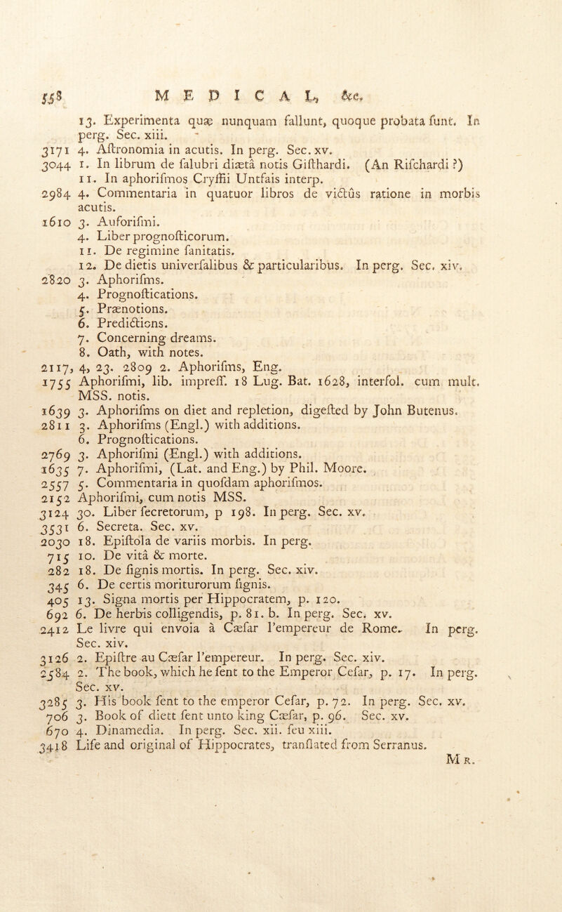 13. Experimenta qusg nunquam fallunt, quoque probata funt. la perg. Sec. xiiL 3171 4. Afbronomia in acutis. In perg. Sec.xv. 3044 I. In librum de falubri di^ta notis Gifthardi. (An Rifchardi ?) II. In aphorifmos Cryilii Untfais interp. 2984 4. Cominentaria in quatuor libros de vidus ratione in morbis aciitis. 1610 3. Auforifmi. 4. Liber prognoflicorum. 11. De regimine fanitatis. 12. De dietis univerfalibus &particulaiibuSo In perg. See. xiv. 2820 3. Aphorifms. 4. Prognoilications. 5. Prsenotions. 6. Predidiens. 7. Concerning dreams. 8. Oath, with notes. 2117, 4j 23, 2809 2. Aphorifms, Eng. 1755 Aphorifmi, lib. imprelT. 18 Lug. Bat. 1628, interfoi. cum muk. MSS. notis, 1639 3. Aphorifms on diet and repletion, digeked by John Butenus. 2811 3. Aphorifms (Engl.) with additions. 6. Prognoilications. 2769 3. Aphorifmi (Engl.) with additions. 1635 7. Aphorifmi, (Lat. and Eng.) by Phil. Moore. 2557 5. Commentaria in quofdam aphorifmos. 2152 Aphorifmi, cum notis MSS. 3124 30. Liber fecretorum, p 198. In perg. Sec.xv. 3531 6. Secreta. Sec. xv. 2030 18. Epillola de variis morbis. In perg. 71^ 10. De vita & morte. 282 18, De fignis mortis. In perg. Sec. xiv. 34^ 6. De certis moriturorum fignis. 405 13. Signa mortis per Hippocratem, p. 120. 692 6. De herbis colligendis, p. 81. b. In perg. Sec. xv. 2412 Le livre qui envoia a C^far Pempereur de Rome.. In perg. Sec. xiv. 3126 2. Epilire au Casfar Pempereur. In perg. Sec. xiv. 2584 2. The book, which he fent to the Emperor Cefar, p. 17. In perg. Sec. xv. 3285 3. His book fent to the emperor Cefar, p. 72. In perg. Sec. xv. 706 3. Book of diett fent unto king Ctefar, p. 96. Sec. xv. 570 4. Dinamedia. In perg. Sec. xii. feu xiii. 3418 Life and original of Hippocrates, tranfiated from Serraniis. M R.