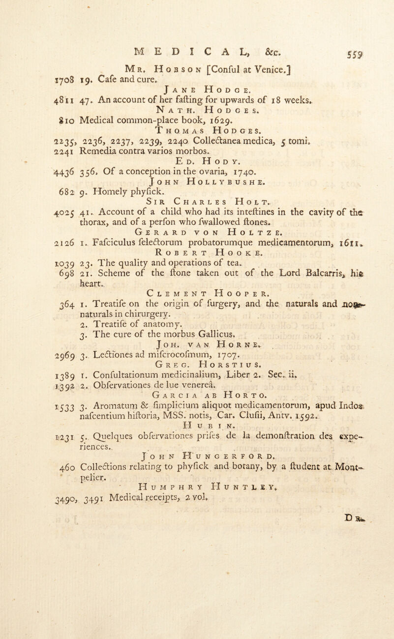 MEDICAL, &G. S59 Mr» Hobson [Conful at Venice.] 1708 19. Cafe and cure. Jane Hodge. 48II 47. An account of her failing for upwards of 18 weeks. Nath. Hodges. 810 Medical common-place book^ 1629. Thomas Hod g e s. 2235, 2236, 2237, 2239, 2240 Collectanea medica, 5 tomi. 2241 Remedia contra varios morbos. Ed, H o d y. 4436 356, Of a conception in the ovaria, 1740. John Hollybushe. 682 9. Homely phyiick. Sir Charles Holt. 4025 41. Account of a child who had its inteilines in the cavity of the thorax, and of a perfon who fwallowed ftones., Gerard von Holtz e. 2126 I. Fafciculus feledorum probatorumque medieameotorum, 1611* Robert Hooke, 1039 23. The quality and operations of tea, 698 21. Scheme of the ilone taken out of the Lord Balcarris, hit heart,. ClementHooper. 364 I. Treatife on the origin of furgery, and the naturals and naturals in chirurgery. 2. Treatife of anatomy. 3. The cure of the morbus Gallicus, J O H. VAN H O R N E» 2969 3. Ledliones ad mifcrocofmum, 1707. Greg. EIorstius, 1389 r. Confultationum medicinalium. Liber 2. Sec,, ii. 1392 2. Obfervationes de lue venerea. GarciaabHorto. 1533 3. Aromatum & fimplicium aliquot medicamentorum, apud Indo;i, nafcentium hiiloria, MSS. notisj^Car. Ciufii, Antv. 1592, H u B I N. 11231 5. Quelques obfervationes prifes de la demonilratioa des expe- riences., John H” u n g e r f o r d, 460 Colledlions relating to phyfick and botany, by a ftudent at Mont-^ peiier. Humphry H u n t l e 3490, 3491 Medical receipts, 2yoL