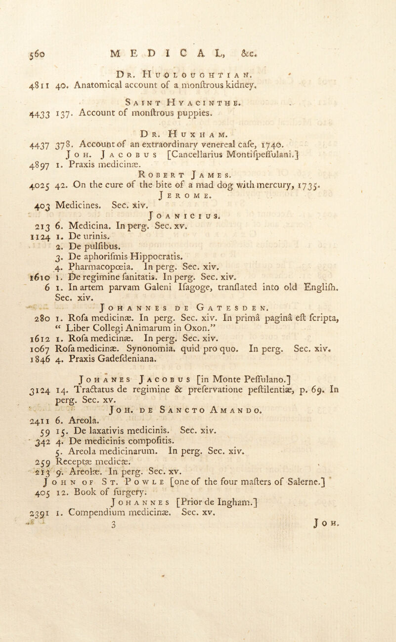 D R. H U 0 L O U G H T I A N”. 4811 40. Anatomical account of a monftrous kidney* Saint Hyacinth Er 4433 137* Account of monftrous puppies. Dr. H u X h a m. 4437 37^* Account of an extraordinary venereal cafe, 1740. JoH. Jacobus [Canceliarius Montifpeffulani.] 4897 I. Praxis medicine. Robert James. 4025 42. On the cure of the bite of a mad dog with mercury, 1735* Jerome, 403 Medicines. Sec. xiv. JOANICIUS. 213 6. Medicina. Inperg. Sec. xv. 1124 I. De urinis. 2. De pulftbus. 3. De aphorifmis Hippocratls. 4. Pharmacopoeia. In perg. Sec. xiv. i6io 1. De regimine fanitatis. Inperg. Sec. xiv. 6 I. In artem parvam Galeni Ifagoge, tranftated into old Engiifh. Sec. xiv. • Johannes d e G a t e s d e n. 280 I. Rofa medicinae. In perg. Sec. xiv. In prima pagina eft fcripta. Liber Collegi Animarum in Oxon.” 1612 I. Rofamedicin^e. Inperg, Sec. xiv. 1067 Rofa medicinas. Synonomia, quid pro quo. Inperg. Sec. xiv* 1846 4, Praxis Gadefdeniana. m JoHANES Jacobus [in Monte Peftulano.] 3124 14. Tra61atus de regimine & prefervatione peftilentise, p. 69. In perg. Sec. xv. JOH. DE SaNCToAmaNDO. 2411 6. Areola. 59 15. De laxativis medicinis. Sec. xiv. • 342 4. De medicinis compofitis. 5. Areola medicinarum. In perg. Sec, xiv. 259 Rcceptae medico. '213 9. Areolas. Inperg. Sec. xv. John OF St. 'Powle [one of the four mafters of Salerne.] 405 12. Book of furgery. Johannes [Prior de Ingham.] 2391 I. Compendium medicinas. Sec. xv. n J 0 H.