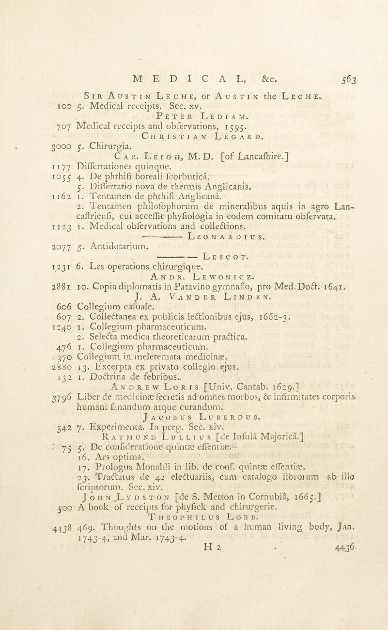 Sir Austin Leche, or Austin the L e c h e.. lOO 5. Medical receipts. Sec. xv. . Peter L e d i a m.. 707 Medical receipts and obfervations, 1595. Christian Legard. 3000 5. Chirurgia. Car. L e I g h, M. D. [of Lancalhire.J 1177 DiiTertationes quinque. 1055 4. De phthifi boreali fcorbntica. 5. DilTertatio nova de thermis Anglicanis. 1162 I. TePrtamen de phthifi Anglicana. 2. Tentamen philofophorum de mineralibus aquis in agro Laii- caftrienfi, cui acceffit phyfiologia in eodem comitatu obfervata. 1123 I. Medical obfervations and coiledlions. L E o N A r D I u s. 2077 5. Antidotarium. L E S C O T. 1231 6. Les operations chirurgique. Andr. Lewonicz. 2881 10. Copia diplomatis in Patavino gyrnnafio, pro Med.Dodl:, 1641. J. A. V A N D E R Linden. 606 Collegium cafuale. 607 2, Colledtanea ex publicis ledlionibus ejus, 1662-3. 1240 I. Collegium pharmaceuticum. 2. Seledla medica theoreticarum pradlica. 476 I. Collegium pharmaceuticum. 370 Collegium in meletemata medicine. 2880 13. Excerpta cx privato collegio ejus. 132 I. Doclrina de febribus., Andrew Loris [Univ. Cantab. 1629.] 3796 Liber de medicinse fecretis ad omnes morbos^ & infirmitates corporis* human! fanandum atque curandum. Jacobus Luberdus. 342 7. Experimenta. In perg. Sec. xiv. Raymond L u l l 1 u s [de Infula Majorica.] V 755. De confideratione quintse efientise.- 16. Ars optima, 17. Prologus Monaldi in lib. de conf. quintse elTenti^e. 23. Tradatus de 42 eledluariis, cum catalogo librorum ah illo fcriptorum. Sec. xiv. JohnJ^ydston [de S. Metton in Cornubia, 1665.] 500 A book of receipts for phyfick and chirurgerie. Theophilus Lobb. 4438 469. Thoughts on the motions of a human living body, Jan. 1743-4, and Mar. 1743-4.