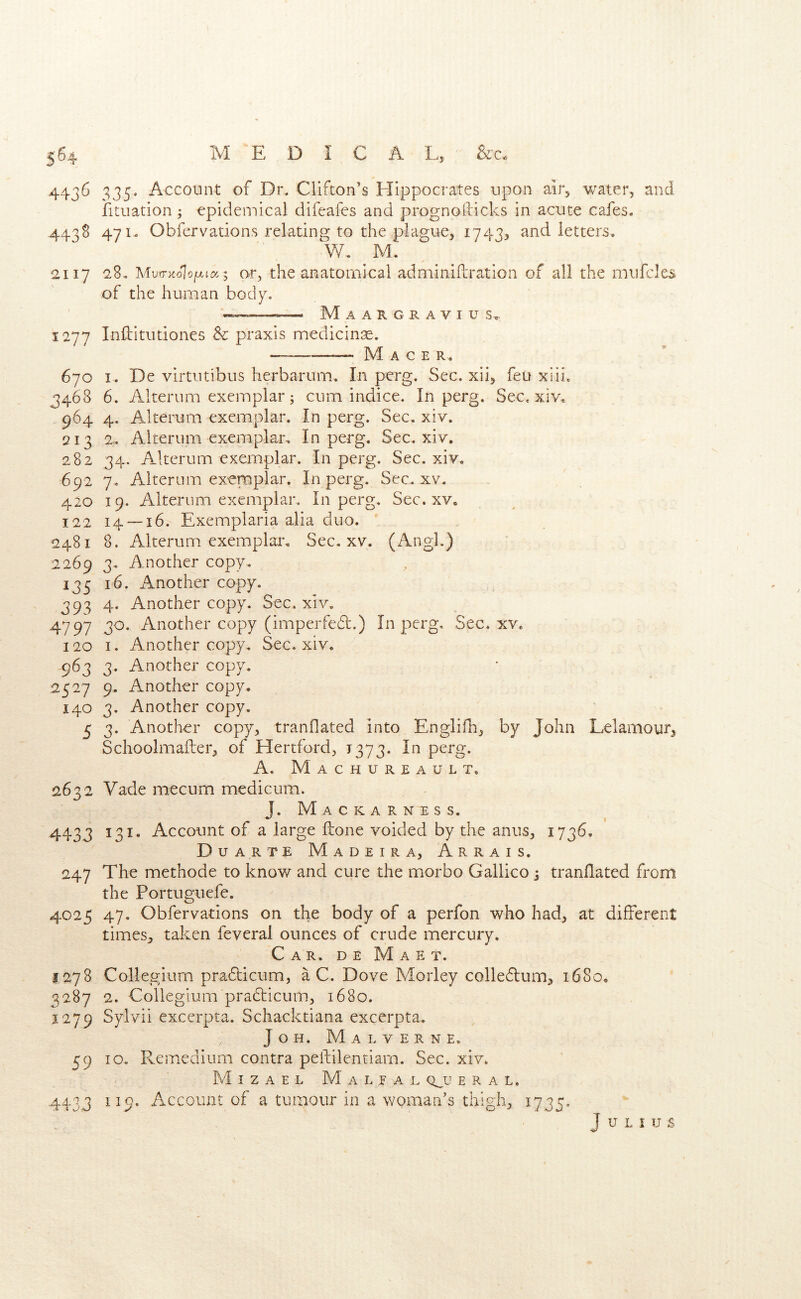 4436 335. Account of Dr. Clifton’s Hippocrates upon ai]3 water, and fituation; epidemical difeafcs and prognofticks in acute cafes. 4438 471. Obfcrvations relating to the plague, 1743, and letters. W, M. 2117 2,8. MvrrKolofxicc; or, the anatomical adminiftration of all the miifcles of the human body. — — Maargravius^ 1277 Inftitutiones & praxis medicinse. —— M A c E R . 670 I. De virtutibus herbarum. In perg. Sec. xii, feu xiii. 3468 6. Alterum exemplar; cum indice. In perg. Sec. xiv. 964 4. Alterum exemplar. In perg. Sec, xiv. 213 2, Alterum exemplar. In perg. Sec. xiv. 282 34. Alterum exemplar. In perg. Sec. xiv. 692 7, Alterum exemplar. In perg. Sec. xv. 420 19. Alterum exemplar. In perg. Sec. xv. 122 14 — 16. Exemplaria alia duo. 2481 8. Alterum exemplar. Sec. xv. (AngL) 2269 3. Another copy, 135 16. Another copy. 393 4. Another copy. Sec. xiv, 4797 3^* Another copy (imperfed.) In perg. Sec, xv. 120 I. Another copy. Sec. xiv, 963 3. Another copy. 2527 9. Another copy. 140 3. Another copy. 5 3. Another copy, tranflated into Englifh^ by John Lelamourj Schoolmafleiy of Hertford, 1373. In perg. A. Machureault. 2632 Vade mecum medicum. J. M A C K A R N E S S. 4433 ^3^* Account of a large Hone voided by the anus, i73^- Duarte Madeira, Arrais. 247 The methode to know and cure the morbo Gallico j tranflated from the Portuguefe. 4025 47. Obfervations on the body of a perfon who had, at different timeSj taken feveral ounces of crude mercury. Car. de Maet. 1278 Collegium pradlicum, a C. Dove Morley colledlum, 1680. 3287 2. Collegium pradticum^ 1680, 1279 Sylvii excerpta. Schacktiana excerpta. J O H. M a L V E R N E. 59 10, Remedium contra peftilenriarn. Sec. xiv. M I Z A E L M A L E A E CLU E R A L. 4433 ^^9- Account of a tumour in a woman’s thighs, 1735- Julius