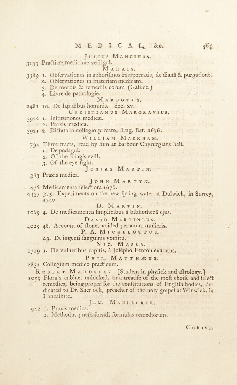 MEDICAL^ Julius Mancinus* 3133 Pradilcse medicine vedtigaL Marais, 3389 I. Obfervationes in aphorifmos Hippocratis, de diseta & purgatione^ 2, Obfervationes in materiam medicam. 3, De morbis & remediis eorum (Galiice.) 4, Livre de pathologie, M A R B o T u s. 2481 10. De lapidibus hominis. Sec. xv. Christian us Margrav i tr s« 3922 I. Infdturlones medicas. 2. Praxis medica. 3921 2. Didata in collegio private. Lug, Bat, 1676, William Markham. 794 Three trads, read by him at Barbour Chyrurgians-IialL 1. De podagra. 2. Of the King’s evill. 3. Of the eye-fight. JosiAs Martin^ 383 Praxis medica. John M a r t y n. 476 Medicamenta felediora 1676. 4437 375- Experiments on the new fpring water at Dulwich, in Surrey^ 1740. D, Martin. 1069 4, De medicamends fimplicibus a bibliotheca ejua, D AVID M A R T I N E U S. 4025 48. Account of ftones voided per anum mulieris. P, A. M I C H E L O T T u S, 49. De ingenti fanguinis vomitu, N I C, M A S S A. 1719 I, De vulneribus capitis, ajofepho Fenton exaratus,> Phil. Matthaus. 2831 Collegium medico pradicum. Robert Maudsley [Student in phyfick and aftrology.^ 1059 Flora’s cabinet unlocked, or a treatife of the mod choife and feled remedies, being proper for the conftitutions of Fmglifh bodies, de^ dicated to Dr. Sherlock, preacher of the holy gofpei at Winwick, in Lancafliire. Jam. M a u l e u r e r. ■p42 I . Praxis medica. 2, Methodus pr^Eicribendi formulas remediorum. Chris t.