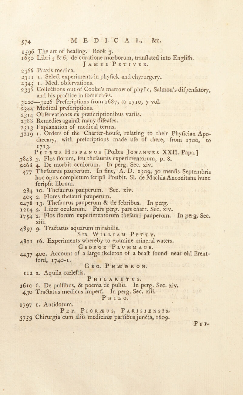 15^6 The art of healing. Book 3. 1650 Libri 5 & 6, de curatione morborum, tranflated into Engllfh* James Petiver. 2366 Praxis medica. 2311 I. Seleft experiments in phyfick and chyrurgery. 2345 I. Med. obfervations. 2336 Colle6lions out of Cooke's marrow of phyfic, Salmon's difpenfatory, and his pra6bice in fome cafes. 3220—3226 Preferiptions from 1687, to 1710, 7 voL 2344 Medical preferiptions. 2314 Obfervationes ex prseferiptionibus variis. 2388 Remedies againft many difeafes. 2313 Explanation of medical terms. 3219 I. Orders of the Charter-houfe, relating to their Phyfician ApO' thecary, with preferiptions made ufe of there, from 1700, to 1713* Petrus Hispanus [Poftea Johannes XXII. Papa.] 3848 3. Flos florum, feu thefaurus experimentorum^ p. 8* 2268 4. De morbis oculorum. In perg. Sec. xiv. 477 Thefaurus pauperum. In fine, A. D. 2309, 30 menfis Septembris hoc opus completum fcripfi Prefbit. SL de Machia Anconitana hunc feripfit librum. 284 10. Thefaurus pauperum. Sec, xiv. 405 2. Flores thefauri pauperum. 2478 13. Thefaurus pauperum & de febribus. In perg. 1214 2. Liber oculorum. Pars perg. pars chart. Sec. xiv* 1754 2. Flos florum experimentorum thefauri pauperum. In perg. Sec* xiii. 4897 9. Traflatus aquarum mirabilis. Sir William Petty. 4811 16. Experiments whereby to examine mineral waters. George Plummage. 4437 400. Account of a large Ikeleton of a beafl: found near old Brent- ford, 174O-1. Geo. PHiEBRON. 112 2. Aquila coeleftis, Philaretus. 1610 6. De pulfibus, & poema de pulfu. In perg. Sec. xiv* 430 Tradatus medicus imperf. In perg. Sec. xiii. P H I E o, 1797 I. Antidotum. Pet. Pigr^us, Parisiensis* 3759 Chirurgia cum aliis medicinae partibiis junda, 1609. Pet-