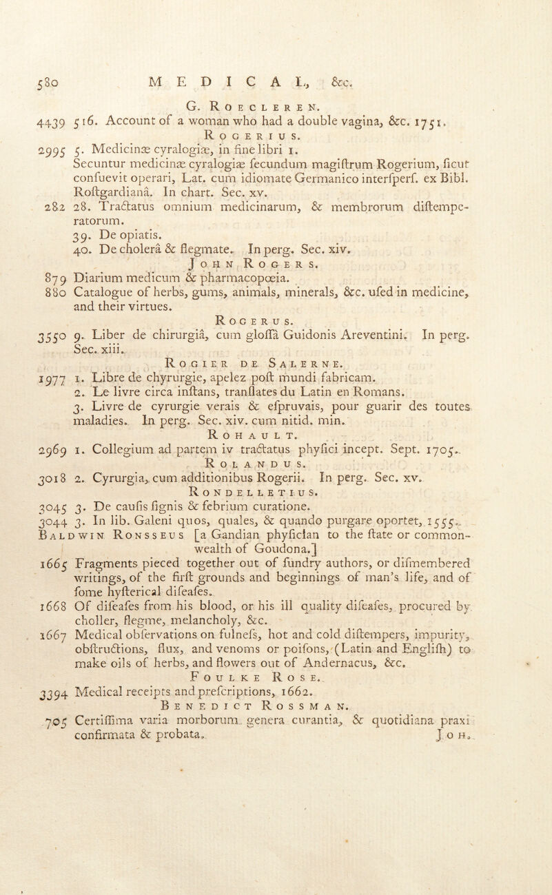 G. R O E C L E R E N. 4439 5^^- Account of a woman who had a double vagina, &c. Rogerius. 2995 5. Medicinae cyralogi^, infinelibri i. Secuntur medicinae cyralogi^ fecundum magiftrum Rogerium, ficur confuevit operari, Lat. cum idiomate Germanico interfperf. ex BibL Roftgardiana. In chart. Sec. xv. 2S2 28. Traftatus omnium medicinarum, & membrorum diftempe- ratorum. 39. De opiatis. 40. De cholera & flegmate. In perg. Sec. xiv. John Rogers. 879 Diarium medicum & pharmacopoeia. 880 Catalogue of herbs, gums, animals, minerals, &c. ufed in medicine, and their virtues. R o G e R u s. 3550 9. Liber de chirurgia, cum glofla Guidonis Areventini. In perg. Sec.xiii. Rogier de Sal erne. 1977 I. Libre de chyrurgie, apekz pod: mundi fabricam. 2. Le livre circa inftans, tranflates du Latin en Romans, 3. Livre de cyrurgie verais & efpruvais, pour guarir des toutes maladies. In perg. Sec. xiv. cum nitid. min. R o H A u L T. 2969 I. Collegium ad partem iv tra^latus phyfici incept. Sept. 1705.. R O L A N D U S. 3018 2. Cyrurgia,, cum additionibus Rogerii. In perg. Sec, xv. R O N D E L L E T I. U s. 3045 3. De caufis fignis &fcbrium curatione. 3044 3. In lib. Galeni quos, quales, & quando purgare oportet, 1555^.. Baldwin Ronsseus [a Gandian phyfician to the flate or common- wealth of Goudona.] 1665 Fragments pieced together out of fundry authors, or difmembered writings, of the firft grounds and beginnings of man’s life, and of fome hyfterical difeafes. 1668 Of difeafes from his blood, or his ill quality difeafes, procured by, choller, degme, melancholy, &c. 1667 Medical obfervations on fulnefs, hot and cold diftempers, impurity, obfcrudlions, flux, and venoms or poifons,'(Latin and Englifh) to make oils of herbs, and flowers out of Andernacus, &c, Foulke Rose.. 3394 Medical receipts andpreferiptions, 1662. Benedict Rossman. 7,05 CertiiTima varia morborum genera ciirantia. Sc quotidiana praxi confirmata & probata. J o