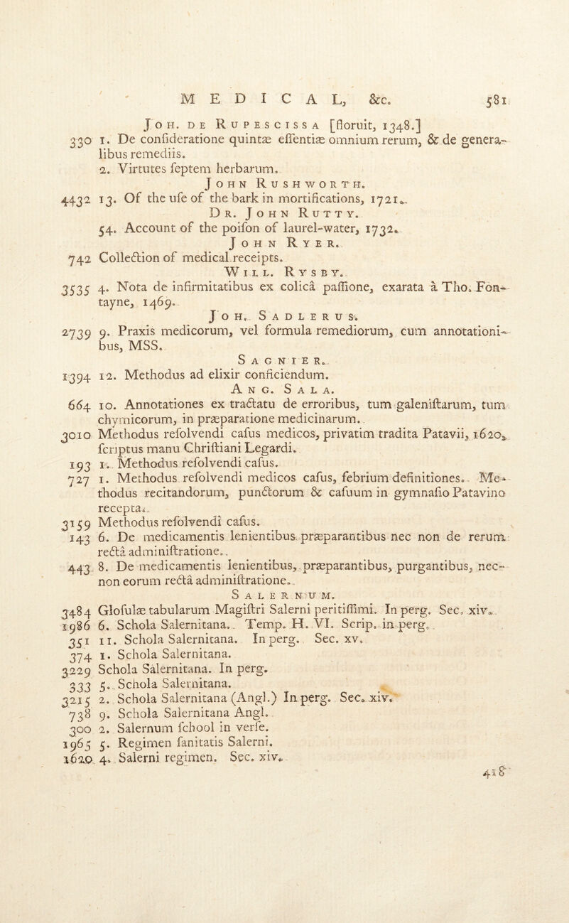 / MEDICAL, &c. 581. Jo H. DE RuPESCISSA [flOFuit, I348.] 330 I. De confideratione quintse eflentise omnium rerum, & de genera- libus remediis. 2. Virtutes feptem herbarum, John Rushworth. 4432 13. Of the ufe of the bark in mortifications, 17210.. Dr. John Rutty. 54. Account of the poifon of laurel-water, 1732. John R y e r. 742 Colledlion of medical.receipts. Will. R y s b y. 3535 4. Nota de infirmitatibus ex colica paffione, exarata aTho. F6n^' tayne, 1469, J o H... S A D L E R U 27IQ Q. Praxis medicorum, vel formula remediorum, cum annotation^ ^ bus, MSS. S A G N I E R.,, 1394 12. Methodus ad elixir conficiendum. A N G. S A L A. 664 10. Annotationes ex traftatu de erroribus, turn galeniftarum, turn, chymicorum, in pr^eparatione medicinarum. 301Q Methodus refolvendi cafus medicos, privatim tradita Patavii, 16203. fcnptus manu Chrifliani Legardi. 193 K, Methodus refolvendi cafus. 727 I. Methodus refolvendi medicos cafus, febrium definitiones.. Me-- thodus recitandorum, pundorum & cafuum in gymnaiio Patavino recepca^. 3159 Methodus refolvendi cafus. 143 6. De medicamentis lenientibus.praeparantibus nec non de rerum- redta adminiftrationco. 443.8. De medicamentis lenientibus^-prseparantibus, purgantibus, nec- non eorum redla adminiftrationeo. Sale r n u m. 3484 Glofulae tabularum .Magiftri Salerni peritilTimi. Inperg. Sec, xiv* 1986 6. Schola Salernitana.. Temp. H. VI. Scrip, in perg. 351 II. Schola Salernitana. Inperg. Sec. xv. 374 I. Schola Salernitana. 3229 Schola Salernitana. In perg. 333 5. . Schola Salernitana. 3215 2. Schola Salernitana (Angl.) Inperg. Sec^ xiv, 738 9. Schola Salernitana Anglo 300 2. Salernum fchool in verfe. 1965 5. Regimen fanitatis Salerni. 1620.. 4» Salerni regimen. Sec. xiv„