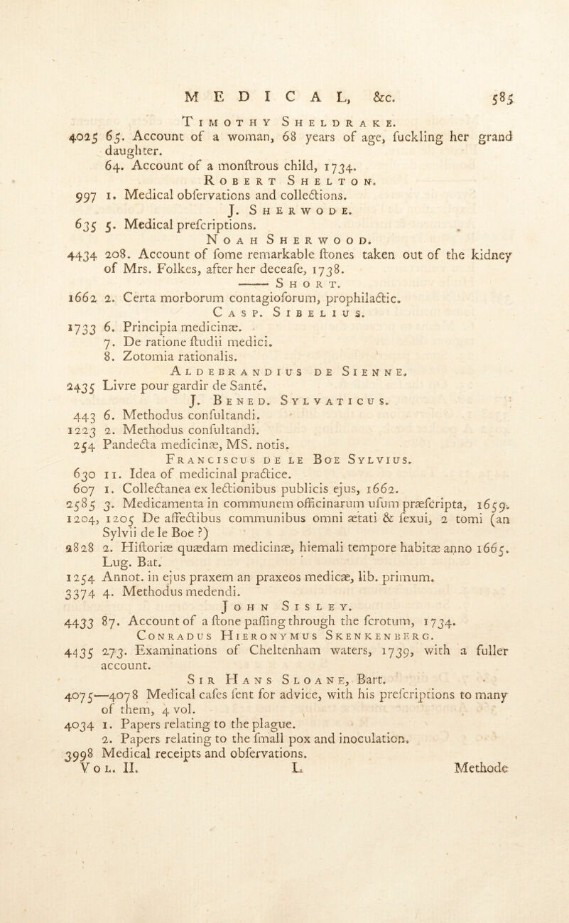 Timothy Sheldrake. 4025 65. Account of a woman, 68 years of age, fuckling her grand daughter. 64. Account of a monftrous child, 1734. Robert She l ton, 997 I. Medical obfervations and colle6lions. J. S H E R W O D E, 635 5. Medical prefcriptions. Noah Sherwood. 4434 208. Account of fome remarkable ftones taken out of the kidney of Mrs. Foikes, after her deceafe, 1738. Short. 1662 2. Certa morborum contagioforum, prophila6lic, Casp. Sibelius. 1733 6. Principia medicinse. 7. De ratione fludii medici. 8. Zotomia rationalis. Aldebrandius de S I e n n e, 2435 Livre pour gardir de Sante. J. Bened. Sylvaticus, 443 6. Methodus confultandi. 1223 2. Methodus confultandi, 254 Pande6la medicinae, MS. notis. Franciscus de le Boe Sylvius, 630 II. Idea of medicinal pra6lice. 607 I. Colledfanea ex ledionibus publicis ejus, 1662. 2585 3, Medicamenta in communem ofFxcinarum ufum pr^fcripta, 1659. 1204, 1205 De affebtibus communibus omni aetati & fexui, 2 tomi (an Sylvii de le Boe ?) 2828 2. Hiftorite qu^dam medicinas, hiemali tempore habitte anno 1665, Lug. Bat. 1254 Annot. in ejus praxem an praxeos medico, lib. primum. 3374 4. Methodus medendi. John Sisley. 4433 Account of a ftone paffing through the fcrotum, 1734. CoNRADus Hieronymus Skenkenberg. 4435 ^73* Examinations of Cheltenham waters, 1739, with a fuller account. Sir Hans Sloan e, Bart. 4075—4078 Medical cafes fent for advice, with his prefcriptions to many of them, 4 vol. - ^ 4034 I. Papers relating to the plague. 2. Papers relating to the fmall pox and inoculation, 3998 Medical receipts and obfervations. Yol.il L Methode 1