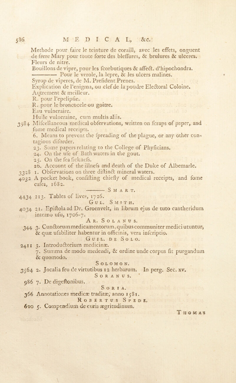 Mcthode pour faire le teinture de coraill, avec les efFets, ongueiit de frere Mary pour toiite forte des bleffureSj & brulures & ulceres«> Fleurs de nitre. Bouillons de vipre^ pour les fcorbutiques & affedt. d'hipochondra. — Pour le verole, la lepre, & les ulcers malines, Syrop de viperes, de M. Prefident Prenes. Explication de Tenigma^ ou clef de la poudre Eledloral Cololne^ Autrement & meilleur, R. pour Tepelipfie. R. pour le broncocele ou goitre* Eau vulneraire. Huile vulnerainCj cum multis aliis. 3984 Mifcellaneous medical obfervations^ written on fcraps of paper^ and fome medical receipts. 6. Means to prevent the fpreading of the plague^ or any other con- tagious diforder, 23. Some papers relating to the College of Phylicians. 24. On the ufe of Bathwaters in the gout. 25. On the fea ficknefs. 26. Account of the illnefs and death of the Duke of Albemarle. 3328 I. Obfervations on three diilindl mineral waters. 4032 A pocket bookj confiding chiefly of medical receipts^ and fome cafesj 1682. —— Smart. 4434 213. Tables of lives, 1726, G u L. Smith. 4034 21. Epiftola ad Dr. Groenvelt, in librum ejus de tuto cantheridum interne ufu, 1706-7. A R. S o L A N U S. 344 3. Cundlorummedicamentorum,quibuscommuniter mediciutuntur, & quae ufabiliter habentur in ofHcinis, vera inferiptio. Guil. de Solo. 2411 3- Introdudlorium medicinae. 7. Summa de modo medendi, & ordine unde corpus fit purgandum & quomodo. Solomon. 3564 2. Jocalia feu de virtutibus 12 herbarum. In perg. Sec. xv. S o R A N u s. 986 7. De digeftenibus. - Soria. 366 Annotationes medicre traditae, anno 1581. Robertus Spede. 620 5. Compendium de curis aegritudinum. T H O M A S \ 4