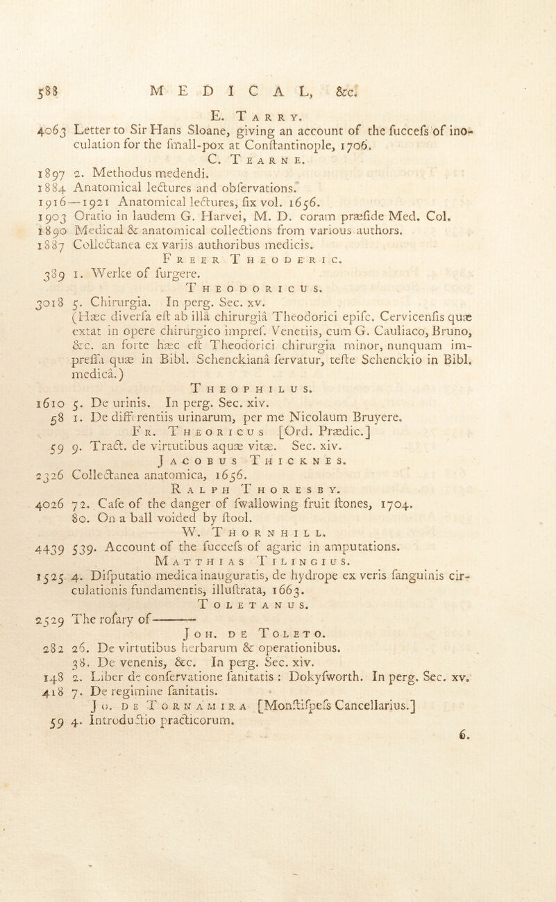 58S MEDICAL, E. Tarry. 4063 Letter to Sir Hans Sloane, giving an account of the fuccefs of ino- culation for the fmall-pox at Conftantinople, 1706. C. T E A R N E. 1897 2. Methodus medendi. 1884 Anatomical ledlures and obfervations. 1916 —1921 Anatomical leftures, fix vol. 1656. 1903 Oratio in laudem G. Harvei, M. D. coram praefide Med. Col. i890 Medical & anatomical collections from various authors. 1887 Collcdtanea ex variis authoribus medicis. Freer Theoderic. 389 I. Werke of fiirgere. Theodoricus, 3018 5. Chirurgia. In perg. Sec. xv. (Hsec diverfa eft ab ilia chirurgia Theodorici epifc. Cervicenfis quae extat in opere cliirurgico impref. Venetiis, cum G. Cauliaco, Bruno, &c. an forte hsec eft Theodorici chirurgia minor, nunquam im- preffa quse in Bibl, Schenckiana fervatur, tefte Schenckio in Bibl. medica.) T HEOPHILUS. 1610 5. De urinis. In perg. Sec. xiv. 58 I. De diiTirentiis urinarum, per me Nicolaum Bruyere. Fr. Theoricus [Ord. Prsedic.] 59 9. Tra6t. de virtutibus aqu:^ vitae. Sec. xiv. Jacobus Thicknes. 2326 Collectanea anatomica, 1656. Ralph T h o r e s b y. 4026 72. Cafe of the danger of fwallowing fruit flones, 1704. 80. On a ball voided by ftool. W. Thornhill. 4439 539* Account of the fuccefs of agaric in amputations. Matthias Tilingius. 1325 4. Difputatio medica inauguratis, de hydrope ex veris fanguinis cir- culationis fundamentis, illuftrata, 1663. Toletanus. 2529 The rofary of- J O H. D E T O L E T O. 282 26. De virtutibus herbarum & operationibus. 38. De venenis, &c. In perg. Sec. xiv. 148 2. Liber de confervatione fanitatis : Dokyfworth. In perg. Sec. xv, 418 7. De regimine fanitatis. J o. D E T o R N a M I R a [Moiifllfpefs Canccllarius,] 59 4. Introduftio pracdicorum.