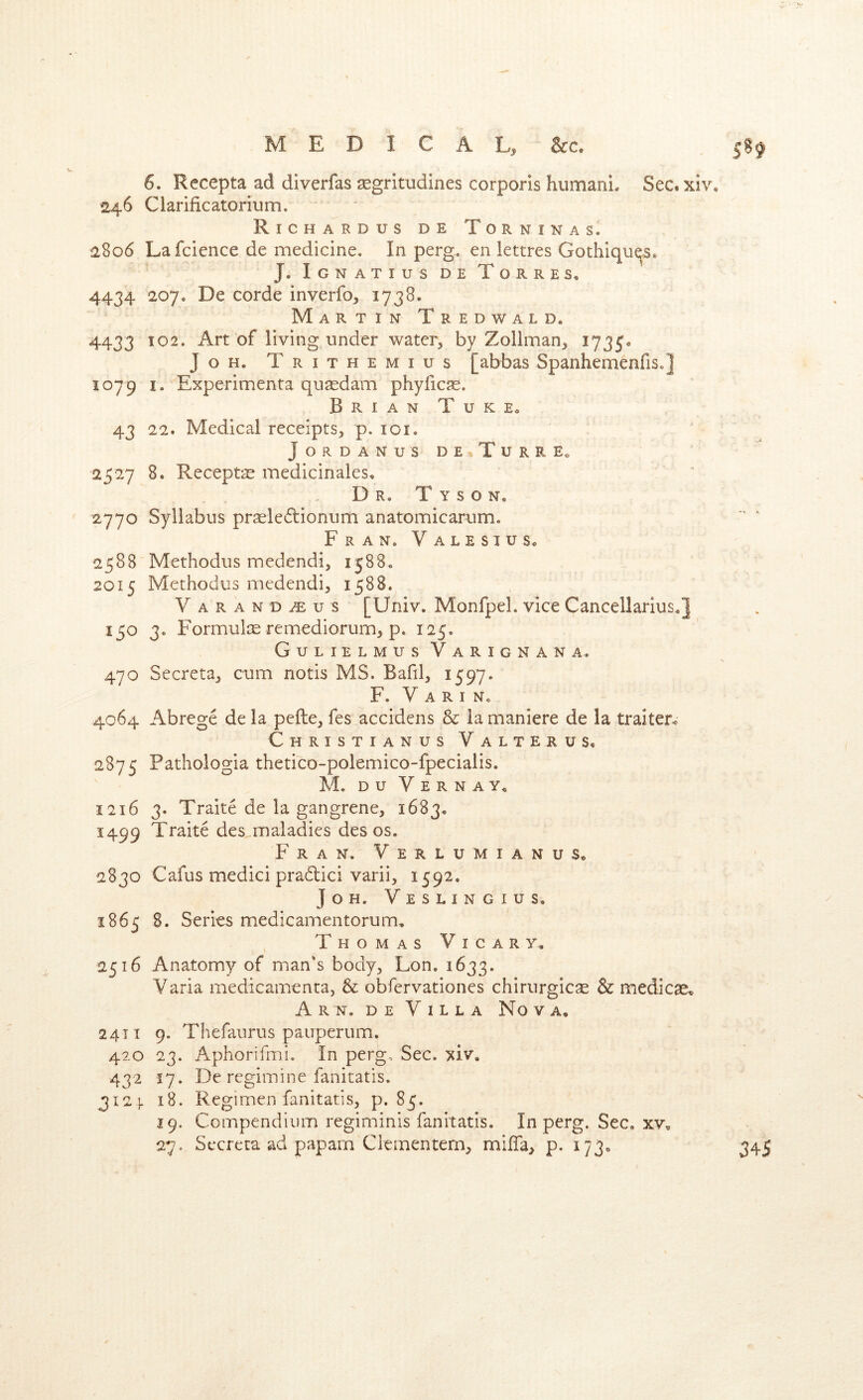 6. Recepta ad diverfas ^gritudines corporis humani. Sec. xiv, 246 Clarificatorium, Richardus de Torninas. 2806 Lafcience de medicine. In perg. en lettres Gothiqu^s* J, Ignatius de Torres. 4434 207. De corde inverfo, 1738. Martin Tredwald. 4433 102. Art of living under water, by Zollman, 1735* JoH. Trithemius [abbas SpanhemenfiSo] 1079 I. Experimenta qusedam phyficse. Brian TukEo 43 22. Medical receipts, p. loi. JORDANUS DE,TuRRE. 2527 8. Recepta medicinales. Dr. Tyson. 2770 Syllabus praeleiflionum anatomicarum. Fran. Valesius. 2588 Methodus medendi, 1588. 2015 Methodus medendi, 1588. Varan D^us [Univ. Monfpel. vice Cancellarius.] 150 3. FormulcE remediorum, p. 125. Gulielmus Varignana. 470 Secreta, cum notis MS. Bafil, 1597. F. V A R I No 4064 Abrege de la pefte, fes accidens & la maniere de la traiter^ Christianus Valter us. 2875 Pathologia thetico-polemico-fpecialis. M. DU V E R N A y. 1216 3. Traite de la gangrene, 1683. 1499 Traite des maladies des os. Fran. Verlumianus. 2830 Cafus medici pradlici varii, 1592. J o H. V E S L l N G I U S. 1865 S. Series medicamentorum, Thomas Vicar y. 2516 Anatomy of man’s body, Lon. 1633. Varia medicamenta, & obfervationes chirurgic^ & medicae. Arn. de Villa Nova. 2411 9. Thefaurus pauperum. 420 23. Aphorifmi. In pergo Sec. xiv. 432 17. De regimine fanitatis, 312 ]. 18. Regimen fanitatis, p. 85. 19. Compendium regiminis fanitatis. In perg. Sec. xv. 27. Secreta ad paparn Clementem, mififa, p. 173. 345