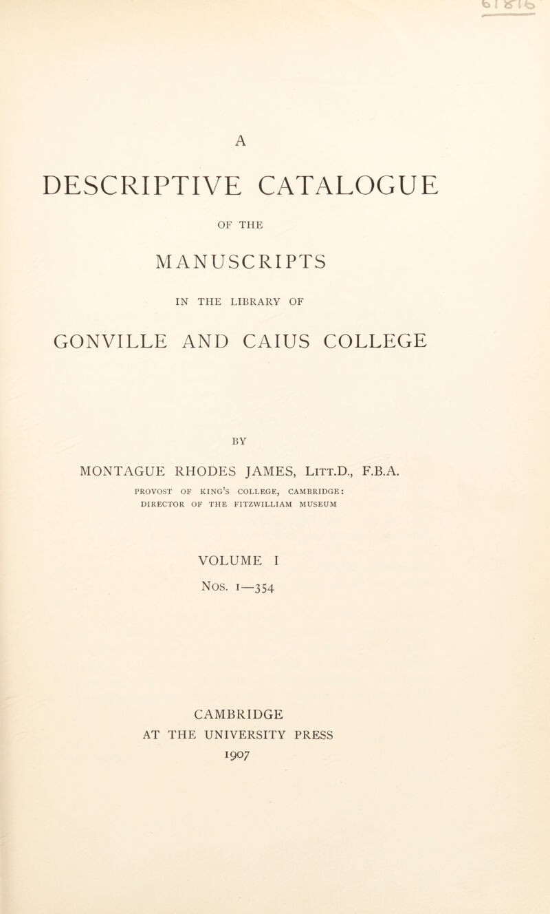 A DESCRIPTIVE CATALOGUE OF THE MANUSCRIPTS IN THE LIBRARY OF GONVILLE AND CAIUS COLLEGE BY MONTAGUE RHODES JAMES, Litt.D., F.B.A. PROVOST OF king’s COLLEGE, CAMBRIDGE: DIRECTOR OF THE FITZWILLIAM MUSEUM VOLUME I Nos. 1—354 CAMBRIDGE AT THE UNIVERSITY PRESS 1907