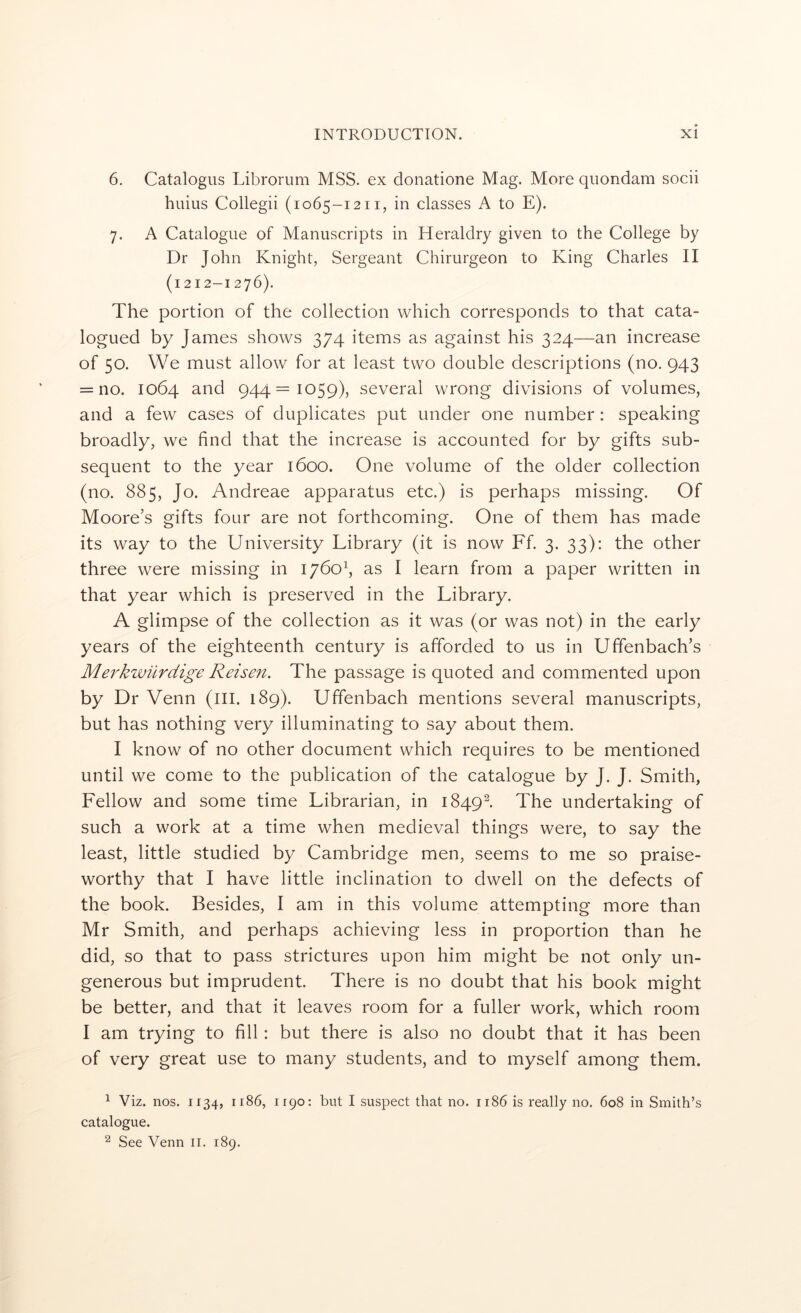 6. Catalogus Librorum MSS. ex donatione Mag. More quondam socii huius Collegii (1065-1211, in classes A to E). 7. A Catalogue of Manuscripts in Heraldry given to the College by Dr John Knight, Sergeant Chirurgeon to King Charles II (1212-1276). The portion of the collection which corresponds to that cata- logued by James shows 374 items as against his 324—an increase of 50. We must allow for at least two double descriptions (no. 943 = no. 1064 and 944=1059), several wrong divisions of volumes, and a few cases of duplicates put under one number: speaking broadly, we find that the increase is accounted for by gifts sub- sequent to the year 1600. One volume of the older collection (no. 885, Jo. Andreae apparatus etc.) is perhaps missing. Of Moore’s gifts four are not forthcoming. One of them has made its way to the University Library (it is now Ff 3. 33); the other three were missing in 1760^, as I learn from a paper written in that year which is preserved in the Library. A glimpse of the collection as it was (or was not) in the early years of the eighteenth century is afforded to us in Uffenbach’s Merkwiirdige Reisen. The passage is quoted and commented upon by Dr Venn (ill. 189). Uffenbach mentions several manuscripts, but has nothing very illuminating to say about them. I know of no other document which requires to be mentioned until we come to the publication of the catalogue by J. J. Smith, Fellow and some time Librarian, in 1849^. The undertaking of such a work at a time when medieval things were, to say the least, little studied by Cambridge men, seems to me so praise- worthy that I have little inclination to dwell on the defects of the book. Besides, I am in this volume attempting more than Mr Smith, and perhaps achieving less in proportion than he did, so that to pass strictures upon him might be not only un- generous but imprudent. There is no doubt that his book might be better, and that it leaves room for a fuller work, which room I am trying to fill: but there is also no doubt that it has been of very great use to many students, and to myself among them. 1 Viz. nos. 1134, 1186, 1190: but I suspect that no. 1186 is really no. 608 in Smith’s catalogue.