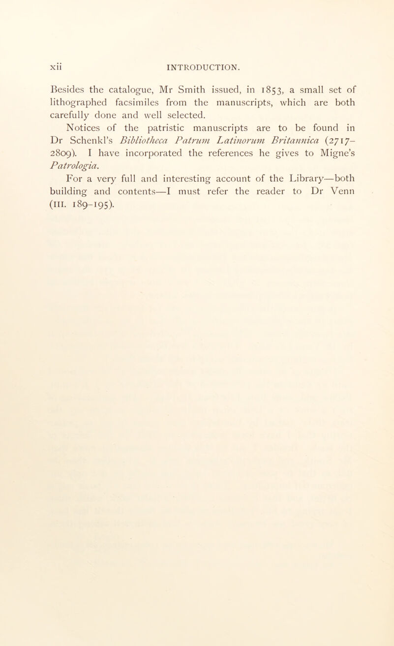 Besides the catalogue, Mr Smith issued, in 1853, a small set of lithographed facsimiles from the manuscripts, which are both carefully done and well selected. Notices of the patristic manuscripts are to be found in Dr Schenkl’s Bibliotheca Patrmn Latinornm Britan7iica (2717- 2809). I have incorporated the references he gives to Migne’s Patrologia. For a very full and interesting account of the Library—both building and contents—I must refer the reader to Dr Venn