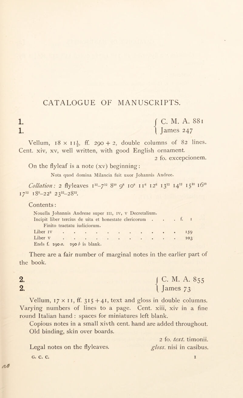 CATALOGUE OF MANUSCRIPTS. 1. r C. M. A. 88i 1. \ James 247 Vellum, 18 X iii, ff. 290 + 2, double columns of 82 lines. Cent, xiv, xv, well written, with good English ornament. 2 fo. excepcionem. On the flyleaf is a note (xv) beginning: Nota quod domina Milancia fuit uxor Johannis Andree. Collation: 2 flyleaves 112-7^2 gio jq8 jj6 ^2^ 13^^ 14^^ 15^° 16^” 1712 18S-228 2312-281“-'. Contents: Nouella Johannis Andreae super iii, iv, v Decretalium. Incipit liber tercius de uita et honestate clericorum . . . f. i Finito tractatu iudiciorum. Liber IV 159 Liber v ........... 203 Ends f. 290 i()ob is blank. There are a fair number of marginal notes in the earlier part of the book. 2. I C. M. A. 855 2. t James 73 Vellum, 17 X II, ff. 315+41, text and gloss in double columns. Varying numbers of lines to a page. Cent, xiii, xiv in a fine round Italian hand : spaces for miniatures left blank. Copious notes in a small xivth cent, hand are added throughout. Old binding, skin over boards. 2 fo. text, timonii. Legal notes on the flyleaves. gloss., nisi in casibus.