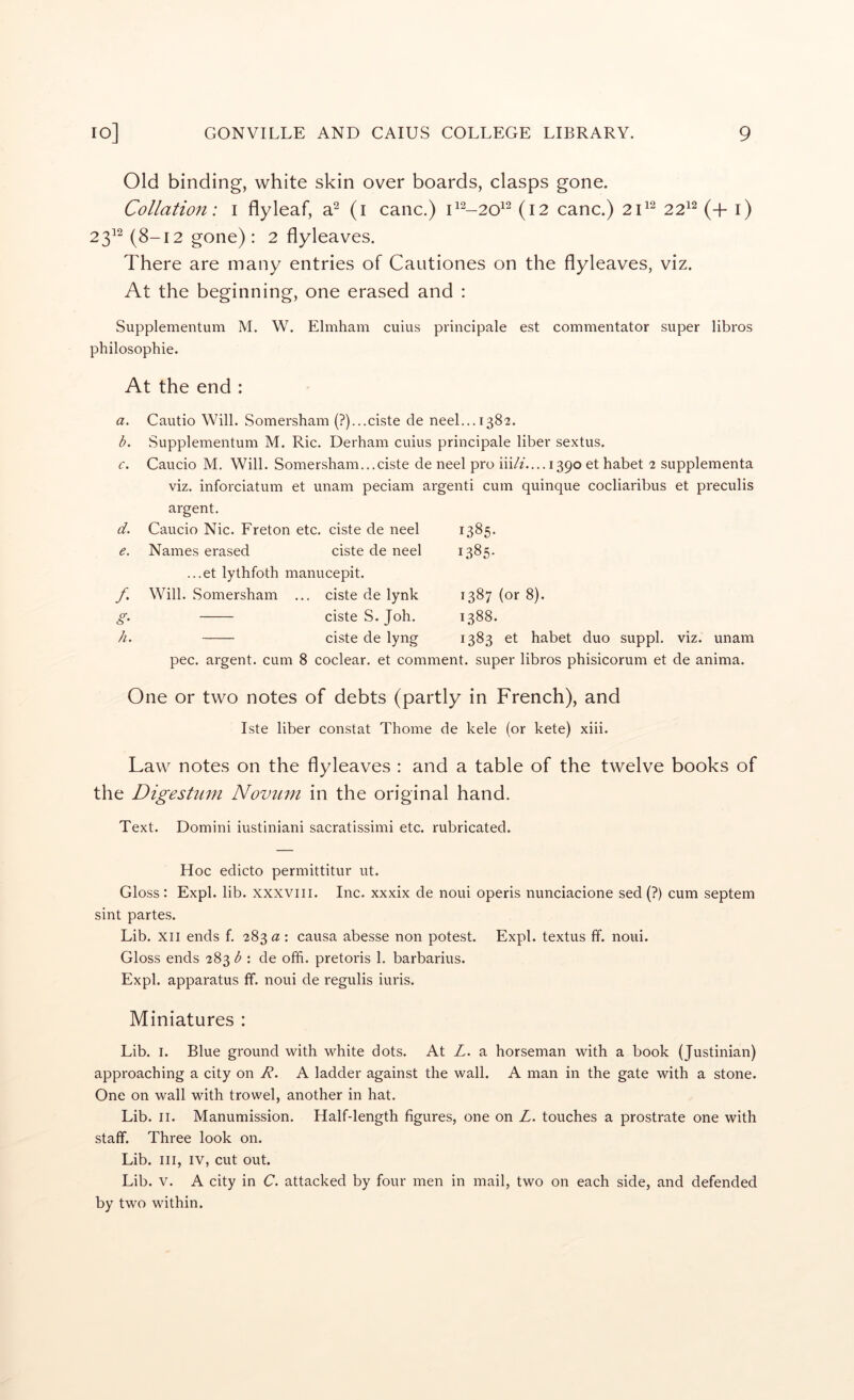 Old binding, white skin over boards, clasps gone. Collation: i flyleaf, a^ (i canc.) (12 canc.) 22^^ (+ i) 23^^ (8-12 gone) : 2 flyleaves. There are many entries of Cautiones on the flyleaves, viz. At the beginning, one erased and ; Supplementum M. W. Elmham cuius principale est commentator super libros philosophie. At the end : a. b. c. d. e. /. h. Cautio Will. Somersham (?)...ciste de neel...i382. Supplementum M. Ric. Derham cuius principale liber sextus. Caucio M. Will. Somersham...ciste de neel pro iii//....i39o et habet 2 supplementa viz. inforciatum et unam peciam argenti cum quinque cocliaribus et preculis argent. Caucio Nic. Freton etc. ciste de neel Names erased ciste de neel ...et lythfoth manucepit. Will. Somersham ... ciste de lynk ciste S. Joh. ciste de lyng 1385- 1385- 1387 (or 8). 1388. 1383 et habet duo suppl. viz. unam pec. argent, cum 8 coclear, et comment, super libros phisicorum et de anima. One or two notes of debts (partly in French), and Iste liber constat Thome de kele (or kete) xiii. Law notes on the flyleaves : and a table of the twelve books of the Digestnm Novum in the original hand. Text. Domini iustiniani sacratissimi etc. rubricated. Hoc edicto permittitur ut. Gloss: Expl. lib. xxxviir. Inc. xxxix de noui operis nunciacione sed (?) cum septem sint partes. Lib. XII ends f. 283 a : causa abesse non potest. Expl. textus ff. noui. Gloss ends 283 b : de offi. pretoris 1. barbarius. Expl. apparatus ff. noui de regulis iuris. Miniatures : Lib. I. Blue ground with white dots. At L. a horseman with a book (Justinian) approaching a city on R. A ladder against the wall. A man in the gate with a stone. One on wall with trowel, another in hat. Lib. II. Manumission. Half-length figures, one on Z. touches a prostrate one with staff. Three look on. Lib. Ill, IV, cut out. Lib. V. A city in C. attacked by four men in mail, two on each side, and defended by two within.