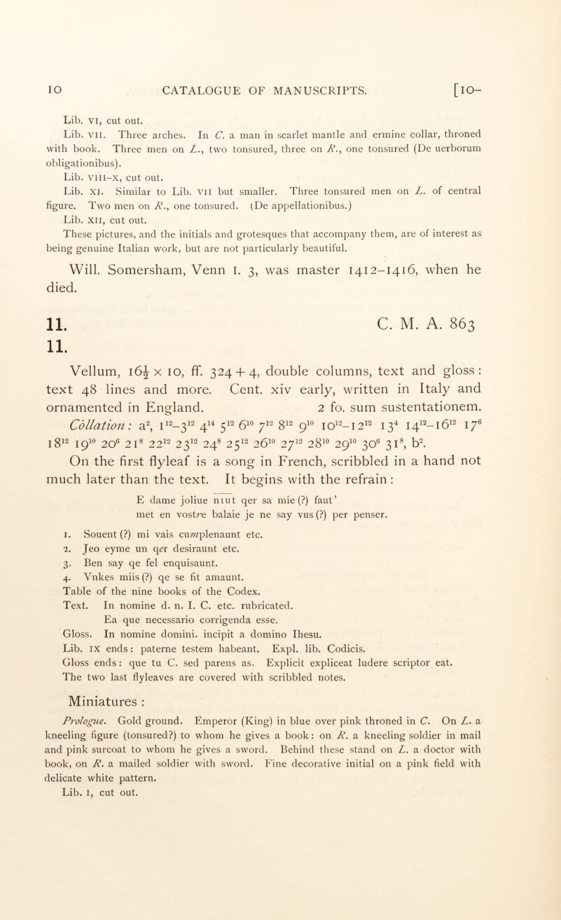 Lib. VI, cut out. Lib. VII. Three arches. In C. a man in scarlet mantle and ermine collar, throned with book. Three men on L., two tonsured, three on R., one tonsured (De uerborum obligationibus). Lib. viii-x, cut out. Lib. XI. Similar to Lib. VII but smaller. Three tonsured men on L. of central figure. Two men on R., one tonsured. (De appellationibus.) Lib. XII, cut out. These pictures, and the initials and grotesques that accompany them, are of interest as being genuine Italian work, but are not particularly beautiful. Will. Somersham, Venn I. 3, was master 1412-1416, when he died. 11. C. M. A. 863 11. Vellum, 16^ X 10, ff. 324 + 4, double columns, text and gloss: text 48 lines and more. Cent, xiv early, written in Italy and ornamented in England. 2 fo. sum sustentationem. Collation: a^ ii2_3i2 ^12 510 ^12 312 ^10 ioi2_i2^2 J34 I4i2_i5i2 1812 ipio 20® 21® 22^^ 23^^ 24® 25^^ 26^® 27^^ 28^^ 29^*^ 30® 31®, On the first flyleaf is a song in French, scribbled in a hand not much later than the text. It begins with the refrain: E dame joliue niut qer sa mie (?) faut’ met en vostre balaie je ne say vus (?) per penser. 1. Souent (?) mi vais cu;;zplenaunt etc. 2. Jeo eyme un q^r desiraunt etc. 3. Ben say qe fel enquisaunt. 4. Vnkes miis (?) qe se fit amaunt. Table of the nine books of the Codex. Text. In nomine d. n. 1. C. etc. rubricated. Ea que necessario corrigenda esse. Gloss. In nomine domini. incipit a domino Ihesu. Lib. IX ends: paterne testem habeant. Expl. lib. Codicis. Gloss ends: que tu C. sed parens as. Explicit expliceat ludere scriptor eat. The two last flyleaves are covered with scribbled notes. Miniatures : Prologue. Gold ground. Emperor (King) in blue over pink throned in C. On L. a kneeling figure (tonsured?) to whom he gives a book: on R. a kneeling soldier in mail and pink surcoat to whom he gives a sword. Behind these stand on Z. a doctor with book, on R. a mailed soldier with sword. Fine decorative initial on a pink field with delicate white pattern. Lib. I, cut out.