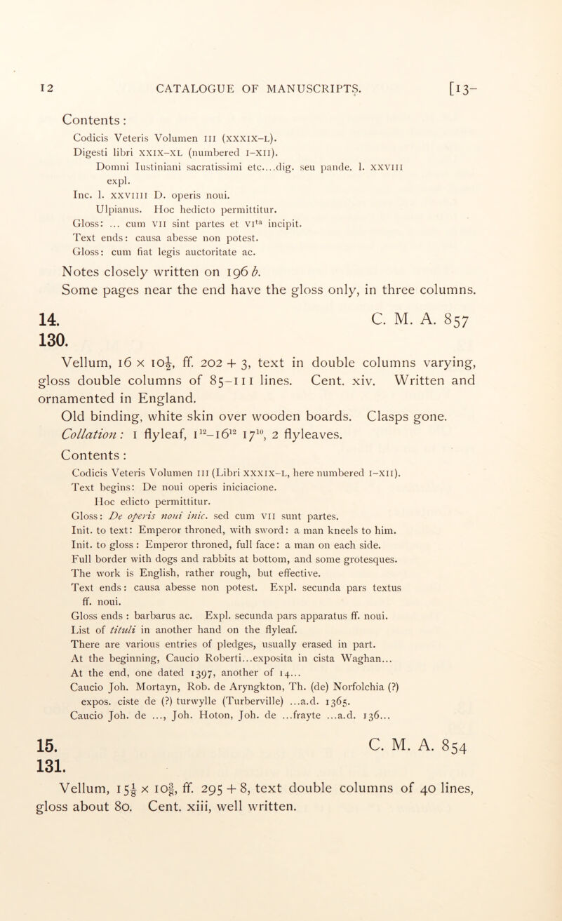 Contents : Codicis Veteris Volumen ill (xxxix-l). Digest! libri xxix-XL (numbered i-xii). Domni lustiniani sacratissimi etc....dig. seu pande. 1. xxviii expl. Inc. 1. xxviiii D. operis noui. Ulpianus. Hoc hedicto permittitur. Gloss: ... cum vii sint partes et incipit. Text ends: causa abesse non potest. Gloss: cum fiat legis auctoritate ac. Notes closely written on \<^6b. Some pages near the end have the gloss only, in three columns. 14. 130. Vellum, 16 X 10^, ff. 202 + 3, text in double columns varying, gloss double columns of 85-111 lines. Cent. xiv. Written and ornamented in England. Old binding, white skin over wooden boards. Clasps gone. Collation: i flyleaf, 2 flyleaves. Contents : Codicis Veteris Volumen ill (Libri XXXIX-L, here numbered i-xii). Text begins: De noui operis iniciacione. Hoc edicto permittitur. Gloss: De operis noui inic. sed cum vii sunt partes. Init. to text: Emperor throned, with sword: a man kneels to him. Init. to gloss : Emperor throned, full face: a man on each side. Full border with dogs and rabbits at bottom, and some grotesques. The work is English, rather rough, but effective. Text ends: causa abesse non potest. Expl. secunda pars textus ff. noui. Gloss ends : barbarus ac. Expl. secunda pars apparatus ff. noui. List of tituli in another hand on the flyleaf. There are various entries of pledges, usually erased in part. At the beginning, Caucio Roberti...exposita in cista Waghan... At the end, one dated 1397, another of 14... Caucio Joh. Mortayn, Rob. de Aryngkton, Th. (de) Norfolchia (?) expos, ciste de (?) turwylle (Turberville) ...a.d. 1365. Caucio Joh. de ..., Joh. Hoton, Joh. de ...frayte ...a.d. 136... 15. 131. Vellum, 15^ X io|, ff. 295 + 8, text double columns of 40 lines, gloss about 80. Cent, xiii, well written.