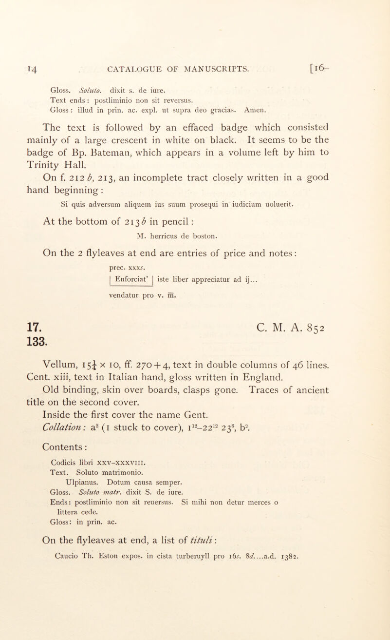 Gloss. Sohiio. dixit s. de iure. Text ends : postliminio non sit reversus. Gloss : illud in prin, ac. expl. ut supra deo gracias. Amen. The text is followed by an effaced badge which consisted mainly of a large crescent in white on black. It seems to be the badge of Bp. Bateman, which appears in a volume left by him to Trinity Hall. On f. 212 b, 213, an incomplete tract closely written in a good hand beginning: Si quis adversum aliquem ius suum prosequi in indicium uoluerit. At the bottom of 213 in pencil: M. herricus de boston. On the 2 flyleaves at end are entries of price and notes: prec. xxx.y. I Enforciat’ [ iste liber appreciatur ad ij... vendatur pro v. m. 17. C. M. A. 852 133. Vellum, 154 X 10, fif. 270 + 4, text in double columns of 46 lines. Cent, xiii, text in Italian hand, gloss written in England. Old binding, skin over boards, clasps gone. Traces of ancient title on the second cover. Inside the first cover the name Gent. Collation: a^ (i stuck to cover), ^^^-22^'^ 23®, bl Contents: Codicis libri xxv-xxxviii. Text. Soluto matrimonio. Ulpianus. Dotum causa semper. Gloss. Soluto matr. dixit S. de iure. Ends: postliminio non sit reuersus. Si mihi non detur merces o littera cede. Gloss: in prin. ac. On the flyleaves at end, a list of tituli: Caucio Th. Eston expos, in cista turberuyll pro i6s. 8^/. ...a.d. 1382.