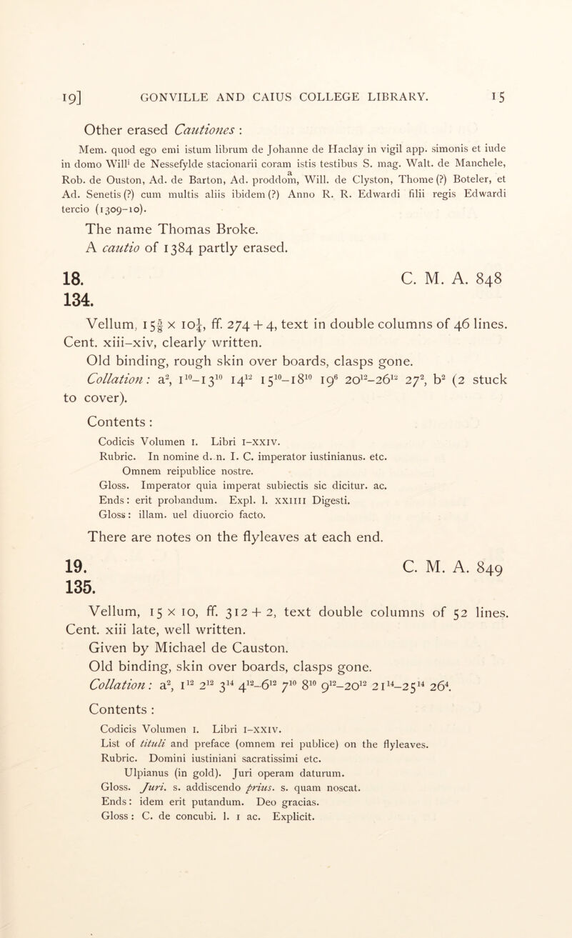 Other erased Caiitiones : Mem. quod ego emi istum librum de Johanne de Haclay in vigil app. simonis et iude ill domo Will' de Nessefylde stacionarii coram istis testibus S. mag. Walt, de Manchele, Rob. de Ouston, Ad. de Barton, Ad. proddom, Will, de Clyston, Thome (?) Boteler, et Ad. Senetis (?) cum multis aliis ibidem (?) Anno R. R. Edwardi filii regis Edwardi tercio (1309-10). The name Thomas Broke. A cautio of 1384 partly erased. 18. C. M. A. 848 134. Vellum, I5f X loj, ff. 274 + 4, text in double columns of 46 lines. Cent, xiii-xiv, clearly written. Old binding, rough skin over boards, clasps gone. Collation: a^, po-1310 141^^ 1510-18^° 19® 20^^-26^^ 27^, b^ (2 stuck to cover). Contents : Codicis Volumen i. Libri i-xxiv. Rubric. In nomine d. n. I. C. imperator iustinianus. etc. Omnem reipublice nostre. Gloss. Imperator quia imperat subiectis sic dicitur. ac. Ends; erit probandum. Expl. 1. xxiiii Digesti. Gloss: illam. uel diuorcio facto. There are notes on the flyleaves at each end. 19. C. M. A. 849 135. Vellum, 15 X IQ, ff. 312 + 2, text double columns of 52 lines. Cent, xiii late, well written. Given by Michael de Causton. Old binding, skin over boards, clasps gone. Collatio7^: a^, 2^^ 3^^ 412-6^2 ^10 gio ^vi_2QVi 2G‘^-25^‘^ 26^ Contents : Codicis Volumen i. Libri l-XXiv. List of tituli and preface (omnem rei publice) on the flyleaves. Rubric. Domini iustiniani sacratissimi etc. Ulpianus (in gold). Juri operam daturum. Gloss. Juri, s. addiscendo prius. s. quam noscat. Ends: idem erit putandum. Deo gracias. Gloss : C. de concubi. 1. i ac. Explicit.