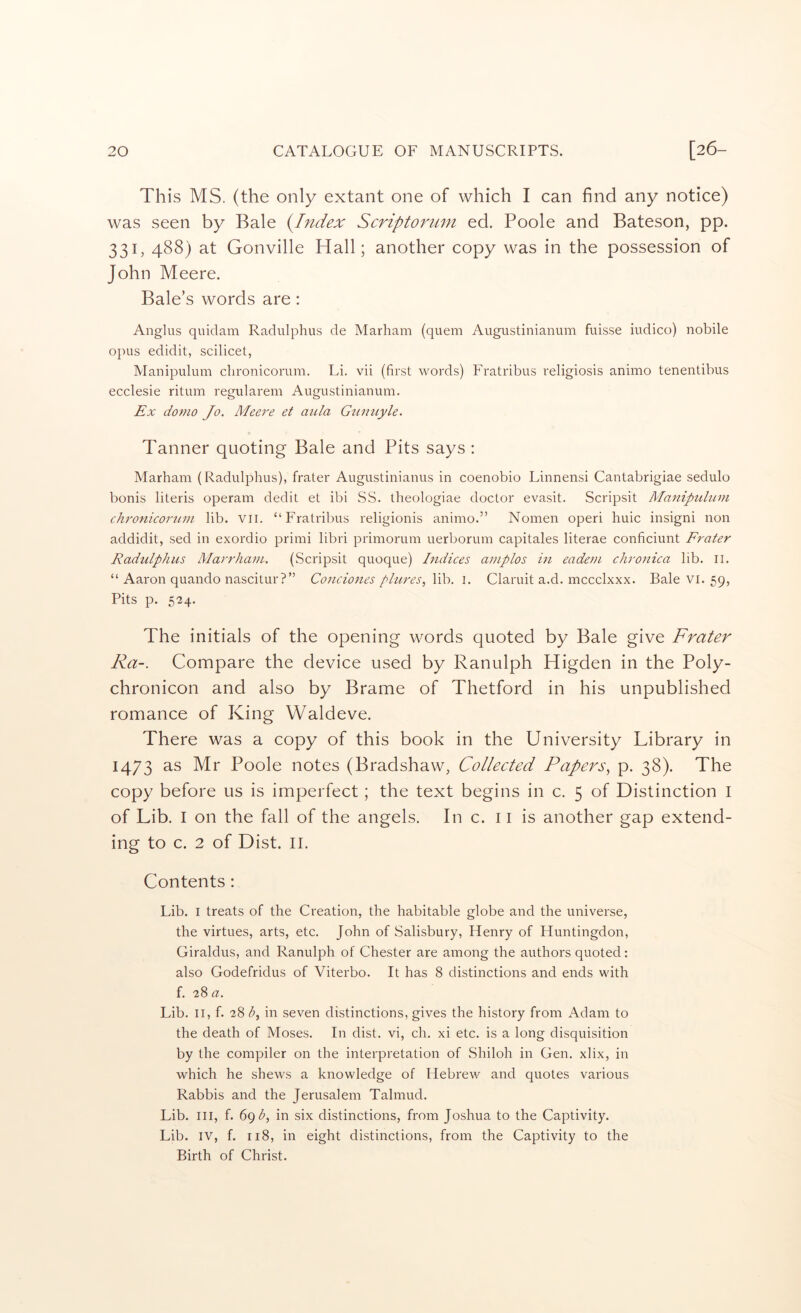 This MS. (the only extant one of which I can find any notice) was seen by Bale i^Index Scriptorum ed. Poole and Bateson, pp. 331, 488) at Gonville Hall; another copy was in the possession of John Meere. Bale’s words are: Angliis quidam Radulphus de Marham (quern Augustinianum fuisse iudico) nobile opus edidit, scilicet, Manipulum clironicorum. Li. vii (first words) Fratribus religiosis animo tenentibus ecclesie ritum regularem Augustinianum. Ex domo Jo. Meere et aula G^imiyle. Tanner quoting Bale and Pits says : Marham (Radulphus), frater Augustinianus in coenobio Linnensi Cantabrigiae sedulo bonis literis operam dedit et ibi SS. theologiae doctor evasit. Scripsit Manipulum chronicorum lib. Vii. “Fratribus religionis animo.” Nomen operi huic insigni non addidit, sed in exordio primi libri primorum uerborum capitales literae conficiunt Frater Radulphus Marrham. (Scripsit quoque) Indices aniplos in eadeni chronica lib. ii. “ Aaron quando nascitur?” Condones plures, \\h. 1. Claruit a.d. mccclxxx. Bale vi. 59, Pits p. 524. The initials of the opening words quoted by Bale give Frater Ra-. Compare the device used by Ranulph Higden in the Poly- chronicon and also by Brame of Thetford in his unpublished romance of King Waldeve. There was a copy of this book in the University Library in 1473 as Mr Poole notes (Bradshaw, Collected Papers^ p. 38). The copy before us is imperfect; the text begins in c. 5 of Distinction I of Lib. I on the fall of the angels. Inc. 11 is another gap extend- ing to c. 2 of Dist. II. Contents; Lib. I treats of the Creation, the habitable globe and the universe, the virtues, arts, etc. John of Salisbury, Henry of Huntingdon, Giraldus, and Ranulph of Chester are among the authors quoted: also Godefridus of Viterbo. It has 8 distinctions and ends with f. 28 a. Lib. II, f. 28 in seven distinctions, gives the history from Adam to the death of Moses. In dist. vi, ch. xi etc. is a long disquisition by the compiler on the interpretation of Shiloh in Gen. xlix, in which he shews a knowledge of Hebrew and quotes various Rabbis and the Jerusalem Talmud. Lib. Ill, f. 69 in six distinctions, from Joshua to the Captivity. Lib. IV, f. 118, in eight distinctions, from the Captivity to the Birth of Christ.