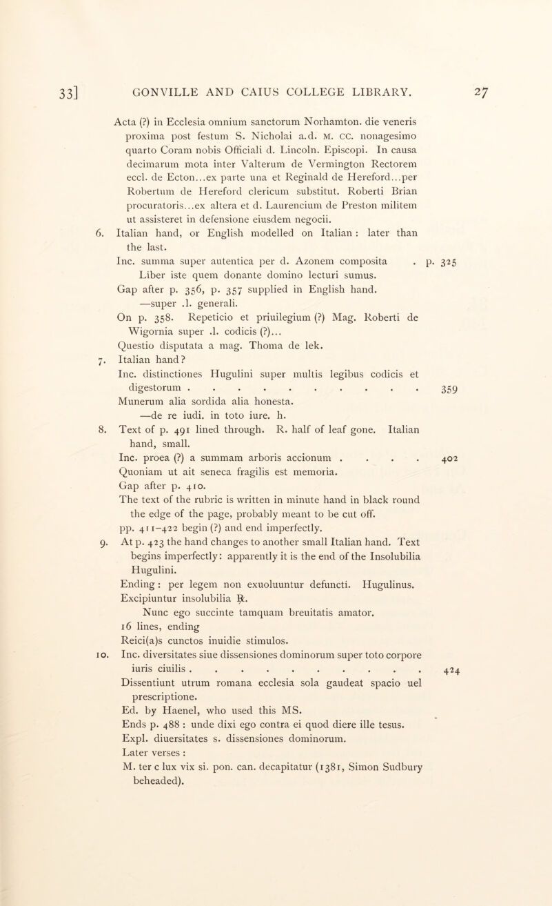 Acta (?) in Ecclesia omnium sanctorum Norhamton. die veneris proxima post festum S. Nicholai a.d. M. cc. nonagesimo quarto Coram nobis Officiali d. Lincoln. Episcopi. In causa decimarum mota inter Valterum de Vermington Rectorem eccl. de Ecton...ex parte una et Reginald de Hereford...per Robertum de Hereford clericum substitut. Robert! Brian procuratoris...ex altera et d. Laurencium de Preston militem ut assisteret in defensione eiusdem negocii. 6. Italian hand, or English modelled on Italian: later than the last. Inc. suinma super autentica per d. Azonem composita . p. 325 Liber iste quern donante domino lecturi sumus. Gap after p. 356, p. 357 supplied in English hand. —super .1. general!. On p. 358. Repeticio et priuilegium (?) Mag. Robert! de Wigornia super .1. codicis (?)... Questio disputata a mag. Thoma de lek. 7. Italian hand? Inc. distinctiones Hugulini super multis legibus codicis et digestorum .......... 359 Munerum alia sordida alia honesta. —de re iudi. in toto iure. h. 8. Text of p. 491 lined through. R. half of leaf gone. Italian hand, small. Inc. proea (?) a summam arboris accionum .... 402 Quoniam ut ait seneca fragilis est memoria. Gap after p. 410. The text of the rubric is written in minute hand in black round the edge of the page, probably meant to be cut off. pp. 411-422 begin (?) and end imperfectly. 9. At p. 423 the hand changes to another small Italian hand. Text begins imperfectly: apparently it is the end of the Insolubilia Hugulini. Ending : per legem non exuoluuntur defuncti. Hugulinus. Excipiuntur insolubilia Ipt. Nunc ego succinte tamquam breuitatis amator. 16 lines, ending Reici(a)s cunctos inuidie stimulos. 10. Inc. diversitates siue dissensiones dominorum super toto corpore iuris ciuilis .......... 424 Dissentiunt utrum romana ecclesia sola gaudeat spacio uel prescriptione. Ed. by Haenel, who used this MS. Ends p. 488 : unde dixi ego contra ei quod diere ille tesus. Expl. diuersitates s. dissensiones dominorum. Later verses : M. ter c lux vix si. pon. can. decapitatur (1381, Simon Sudbury beheaded).