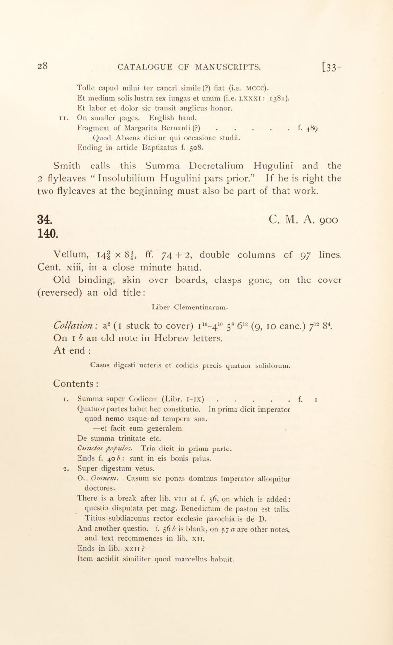 Tolle capud milui ter cancri simile (?) fiat (i.e. mccc). Et medium solis lustra sex iungas et unum (i.e. LXXXI : 1381). Et labor et dolor sic transit anglicus honor. II. On smaller pages. English hand. Fragment of Margarita Bernardi (?)..... f. 489 Quod Absens dicitur qui occasione studii. Ending in article Baptizatus f. 508. Smith calls this Summa Decretalium Hugulini and the 2 flyleaves “ Insolubilium Hugulini pars prior.” If he is right the two flyleaves at the beginning must also be part of that work. 34. 140. C. M. A. 900 Vellum, 14I X 8f, ff 74 -f 2, double columns of 97 lines. Cent, xiii, in a close minute hand. Old binding, skin over boards, clasps gone, on the cover (reversed) an old title: Liber Clementinarum. Collation: a^ (i stuck to cover) 0*^-4^® 5® 6^^ (9, 10 canc.) 7^^ 8^ On I an old note in Hebrew letters. At end : Casus digest! ueteris et codicis precis quatuor solidorum. Contents : 1. Summa super Codicem (Libr. i-ix) . . . . . f. i Quatuor partes habet hec constitutio. In prima dicit imperator quod nemo usque ad tempora sua. —et facit eum generalem. De summa trinitate etc. Cunctos populos. Tria dicit in prima parte. Ends f. \ob\ sunt in eis bonis prius. 2. Super digestum vetus. O. Omnevi. Casum sic ponas dominus imperator alloquitur doctores. There is a break after lib. Viii at f. 56, on which is added: questio disputata per mag. Benedictum de paston est talis. Titius subdiaconus rector ecclesie parochialis de D. And another questio. f. 56 b is blank, on 57 are other notes, and text recommences in lib. xii. Ends in lib, xxii ? Item accidit similiter quod marcellus habuit.