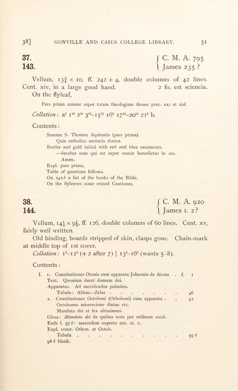 37. j C. M. A. 795 143. 1 James 235 ? Vellum, 13! X 10, ff. 242 +4, double columns of 42 lines. Cent, xiv, in a large good hand. 2 fo. est sciencia. On the flyleaf, Pars prima summe super totam theologiam thome prec. xxs et xid. Collation: a^ 2^^ 3^^-15^^ 16^ i7i‘-^-20^^ 2C b. Contents: Summa S. Thomae Aquinatis (pars prima). Quia catholice ueritatis doctor. Border and gold initial with red and blue ornaments. —decebat eum qui est super omnia benedictus in sec. Amen. Ex pi. pars prima. Table of questions follows. On 24-2 b a list of the books of the Bible. On the flyleaves some erased Cautiones. 38. r C. M. A. 920 144. \ J ames i. 2 ? Vellum, 14^ X 9^, ff. 126, double columns of 60 lines. Cent, xv, fairly well written. Old binding, boards stripped of skin, clasps gone. Chain-mark at middle top of ist cover. Collation: C-12® (-f 2 after 7) | 13^-16® (wants 5-8). Contents : I. I. Constitutiones Otonis cum apparatu Johannis de Atona Text. Quoniam decet domum dei. Apparatus. Ad succidendos palmites. Tabula : Abbas—Zelus ...... 2. Constitutiones Octoboni (Othoboni) cum apparatu . Octobonus miseracione diuina etc. Mandata dei et lex altissimmi. Gloss: Mandata dei de quibus nota per ordinem xxxii. Ends f. 97 : mercedem expecto ecc. xi. c. Expl. const. Othon. et Octob. Tabula ......... 98 <5 blank. 46 52 97^