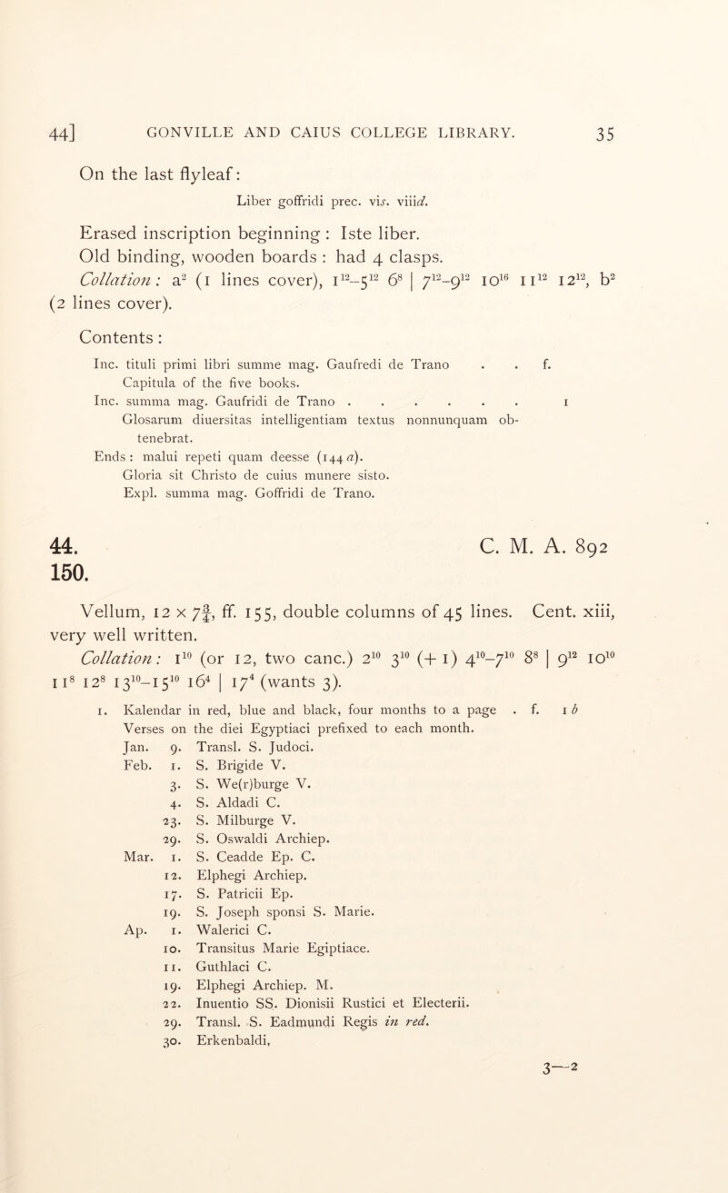 On the last flyleaf: Liber goffridi prec. vL. Erased inscription beginning : Iste liber. Old binding, wooden boards : had 4 clasps. Collation: a^ (i lines cover), & | jq16 jj12 j2i2^ (2 lines cover). Contents : Inc. tituli primi libri summe mag. Gaufredi de Trano . . f. Capitula of the five books. Inc. summa mag. Gaufridi de Trano ...... i Glosarum diuersitas intelligentiam textus nonnunquam ob- tenebrat. Ends: malui repeti quam deesse (144«). Gloria sit Christo de cuius munere sisto. Expl. summa mag. Goffridi de Trano. 44. C. M. A. 892 150. Vellum, 12 X 7f, ff. 155, double columns of 45 lines. Cent, xiii, very well written. Collation: (or 12, two canc.) 2^^ 3^® (+1) 4^®-/^® 8® | 9^^ 10^® iC 12® I3^®-I5^® 16^ I 17^ (wants 3). I. Kalendar in red, blue and black, four months to a page . f. \b Verses on the diei Egyptiaci prefixed to each month. Jan. 9- Transl. S. Judoci. Feb. I. S. Brigide V. 3- S. We(r)burge V. 4- S. Aldadi C. 23- S. Milburge V. 29. S. Os'waldi Archiep. Mar. I. S. Ceadde Ep. C. 12. Elphegi Archiep. 17- S. Patricii Ep. 19. S. Joseph sponsi S. Marie. Ap. I. Walerici C. 10. Transitus Marie Egiptiace. II. Guthlaci C. 19. Elphegi Archiep. M. 22. Inuentio SS. Dionisii Rustici et Electerii. 29. Transl. S. Eadmundi Regis in red. .30- Erkenbaldi, 3—2