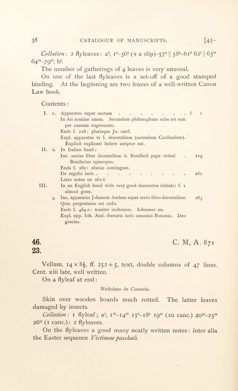 Collation ; 2 flyleaves : a^, 1^-36^ (+ a slip)-57^ II 58^-61® 62^ l| 63^® The number of gatherings of 4 leaves is very unusual. On one of the last flyleaves is a set-off of a good stamped binding. At the beginning are two leaves of a well-written Canon Law book. Contents : I. I. Apparatus super sextum . . . . . . . f. i In dei nomine amen. Secundum philosophum scire est rem per causam cognoscere. Ends f. 228 : plurisque Jo. card. Expl. apparatus vi 1. decretalium (secundum Cardinalem). Explicit expliceat ludere scriptor eat. II. 2. In Italian hand: Inc. sextus liber decretalium d. Bonifacii pape octaui . 229 Bonifacius episcopus. Ends f. 262 : abesse contingunt. De regulis iuris ......... 262 Later notes on 262 d. III. In an English hand with very good decorative initials: f. i almost gone. 3. Inc. apparatus Johannis Andree super sexto libro decretalium 263 Quia preposterus est ordo. Ends f. 464 a : nouiter inchoates. lohannes an. Expl. app. loh. And. doctoris iuris canonici Bononie. Deo gracias. 46. C. M. A. 871 23. Vellum, 14 X 8|, fif. 252-1-5, text, double columns of 47 lines. Cent, xiii late, well written. On a flyleaf at end : Nicholaus de Cicestria. Skin over wooden boards much rotted. The latter leaves damaged by insects. Collation: i flyleaf; a^, 1^0-141® 15^-18® 19“ (10 canc.) 20^®-25i® 26^^ (i canc.): 2 flyleaves. On the flyleaves a good many neatly written notes : inter alia the Easter sequence Victimaepaschali.