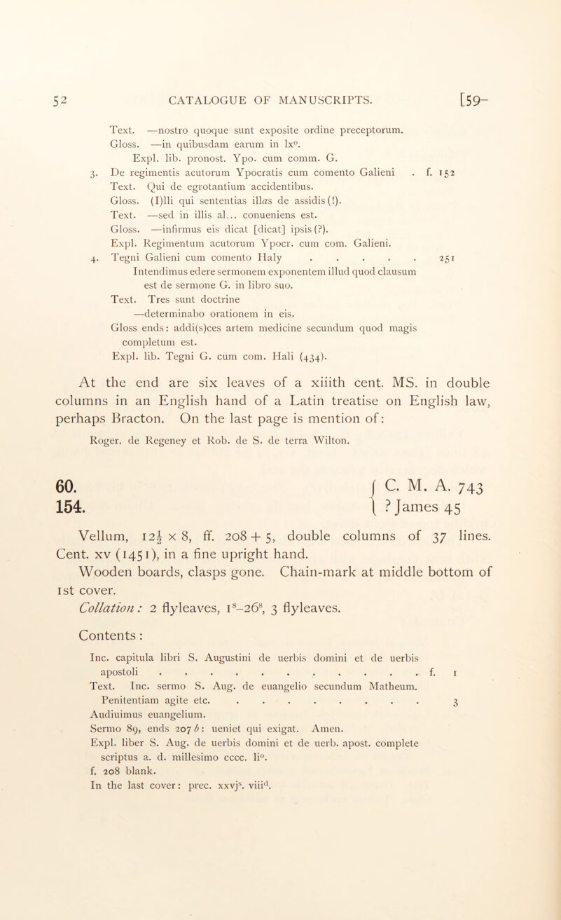 Text. —nostro quoque sunt exposite ordine preceptorum. Gloss. —in quibusdam earum in lx®. Expl. lib. pronost. Ypo. cum comm. G. 3. De regimentis acutorum Ypocratis cum comento Galieni . f. 152 Text. Qui de egrotantium accidentibus. Gloss. (I)lli qui sententias illas de assidis(!). Text. —sed in illis al... conueniens est. Gloss. —infirmus eis dicat [dicat] ipsis (?). Expl. Regimentum acutorum Ypocr. cum com. Galieni. 4. Tegni Galieni cum comento Haly . . . . . 251 Intendimus edere sermonem exponentem illud quod clausum est de sermone G. in libro suo. Text. Tres sunt doctrine —determinabo orationem in eis. Gloss ends: addi(s)ces artem medicine secundum quod magis completum est. Expl. lib. Tegni G. cum com. Mali (434). At the end are six leaves of a xiiith cent. MS. in double columns in an English hand of a Latin treatise on English law, perhaps Bracton. On the last page is mention of: Roger, de Regency et Rob. de S. de terra Wilton. 60. 154 Vellum, 12J X 8, ff. 208 + 5, double columns of 37 lines. Cent. XV (1451), in a fine upright hand. Wooden boards, clasps gone. Chain-mark at middle bottom of 1st cover. Collation: 2 flyleaves, L-26®, 3 flyleaves. Contents : Inc. capitula libri S. Augustini de uerbis domini et de uerbis apostoli ........... f. I Text. Inc. sermo S. Aug. de euangelio secundum Matheum. Penitentiam agite etc. ........ 3 Audiuimus euangelium. Sermo 89, ends 207 b: ueniet qui exigat. Amen. Expl. liber S. Aug. de uerbis domini et de uerb. apost. complete scriptus a. d. millesimo cccc. lU. f. 208 blank. In the last cover: prec. xxvj®. viii^.