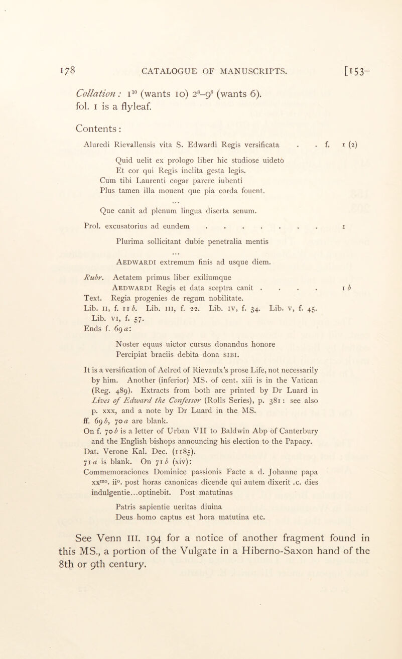 Collation: (wants 10) 2^-9® (wants 6). fol. I is a flyleaf. Contents: Aluredi Rievallensis vita S. Edwardi Regis versificata . . f. i (2) Quid uelit ex prologo liber hie studiose uideto Et cor qui Regis inclita gesta legis. Cum tibi Laurenti cogar parere iubenti Plus tamen ilia mouent que pia corda fouent. Que canit ad plenum lingua diserta senum. Prol. excusatorius ad eundem ....... i Plurima sollicitant dubie penetralia mentis Aedwardi extremum finis ad usque diem. Ruhr. Aetatem primus liber exiliumque Aedwardi Regis et data sceptra canit .... \ b Text. Regia progenies de regum nobilitate. Lib. II, f. II A Lib. iii, f. 22. Lib. iv, f. 34. Lib. v, f. 45. Lib. VI, f. 57. Ends f. 69 a: Noster equus uictor cursus donandus honore Percipiat braciis debita dona SIBI. It is a versification of Aelred of Rievaulx’s prose Life, not necessarily by him. Another (inferior) MS. of cent, xiii is in the Vatican (Reg. 489). Extracts from both are printed by Dr Luard in Lives of Edtvard the Confessor (Rolls Series), p. 381: see also p. XXX, and a note by Dr Luard in the MS. ff. 69^5, JO a are blank. On f. 70 is a letter of Urban VII to Baldwin Abp of Canterbury and the English bishops announcing his election to the Papacy. Dat. Verone Kal. Dec. (1185). 7i« is blank. On 7i<^ (xiv): Commemoraciones Dominice passionis Facte a d. Johanne papa xx™°. ii°. post horas canonicas dicende qui autem dixerit .c. dies indulgentie...optinebit. Post matutinas Patris sapientie ueritas diuina Deus homo captus est hora matutina etc. See Venn III. 194 for a notice of another fragment found in this MS,, a portion of the Vulgate in a Hiberno-Saxon hand of the 8th or 9th century.