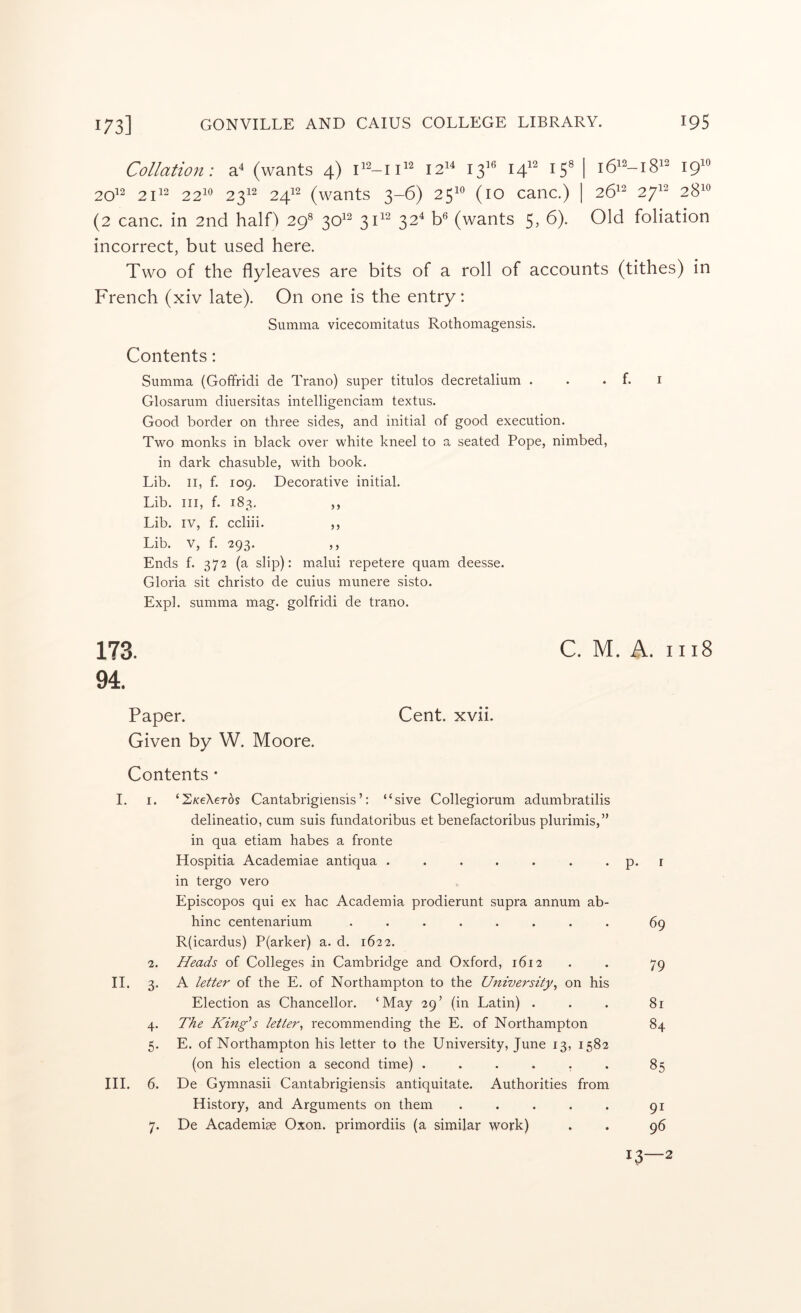 Collation: (wants 4) 12^^ 13^^ 14'^ I5' I 16^^-18^^ 19'' 20^2 21^2 22^^ 23^^ 24^^ (wants 3-6) 25^*^ (10 canc.) | 26^^ 27^^ 28^*^ (2 canc. in 2nd halH 29^ 30^^ ^112 32^ (wants 5, 6). Old foliation incorrect, but used here. Two of the flyleaves are bits of a roll of accounts (tithes) in French (xiv late). On one is the entry: Summa vicecomitatus Rothomagensis. Contents: Summa (Goffridi de Trano) super titulos decretalium . . . f. i Glosarum diuersitas intelligenciam textus. Good border on three sides, and initial of good execution. Two monks in black over white kneel to a seated Pope, nimbed, in dark chasuble, with book. Lib. II, f. 109. Decorative initial. Lib. Ill, f. 183, ,, Lib. IV, f. ccliii. ,, Lib. V, f. ‘293* j) Ends f. 372 (a slip): malui repetere quam deesse. Gloria sit christo de cuius munere sisto. Expl. summa mag. golfridi de trano. 173. CM. A. 1118 94. Paper. Cent. xvii. Given by W. Moore. Contents • I. I. ‘S/ceXeros Cantabrigiensis’: “sive Collegiorum adumbratilis delineatio, cum suis fundatoribus et benefactoribus plurimis,” in qua etiam habes a fronte Hospitia Academiae antiqua . . . . . . . p. i in tergo vero Episcopos qui ex hac Academia prodierunt supra annum ab- hinc centenarium ........ 69 R(icardus) P(arker) a. d. 1622. 2. Heads of Colleges in Cambridge and Oxford, 1612 . . 79 II. 3. A letter of the E. of Northampton to the Unwersity^ on his Election as Chancellor. ‘May 29’ (in Latin) ... 81 4. The King\ letter^ recommending the E. of Northampton 84 5. E. of Northampton his letter to the University, June 13, 1582 (on his election a second time) . . . . , . 85 III. 6. De Gymnasii Cantabrigiensis antiquitate. Authorities from History, and Arguments on them . . . . . 91 7. De Academiae Oxon. primordiis (a similar work) . . 96 13—2