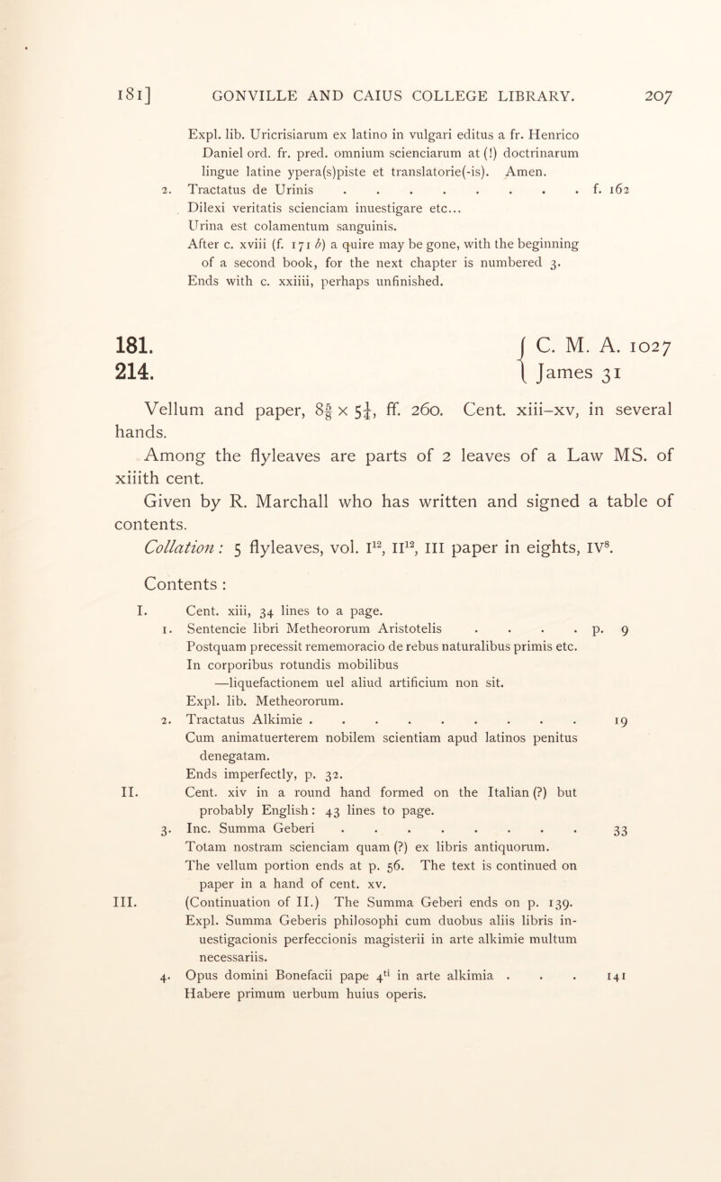 Expl. lib. Uricrisiarum ex latino in vulgari editus a fr. Henrico Daniel ord. fr. pred. omnium scienciarum at(!) doctrinarum lingue latine ypera(s)piste et translatorie(-is). Amen. 2. Tractatus de Urinis ........ f. 162 Dilexi veritatis scienciam inuestigare etc... Urina est colamentum sanguinis. After c. xviii (f. 171 a quire may be gone, with the beginning of a second book, for the next chapter is numbered 3. Ends with c. xxiiii, perhaps unfinished. 181. [ C. M. A. 1027 214. 1 James 31 Vellum and paper, 8| x 5J, ff. 260. Cent, xiii-xv, in several hands. Among the flyleaves are parts of 2 leaves of a Law MS. of xiiith cent. Given by R. Marchall who has written and signed a table of contents. Collation; 5 flyleaves, vol. P, III paper in eights, IV®. Contents : I. II. III. Cent, xiii, 34 lines to a page. 1. Sentencie libri Metheororum Aristotelis . . . . Postquam precessit rememoracio de rebus naturalibus primis etc. In corporibus rotundis mobilibus —liquefactionem uel aliud artificium non sit. Expl. lib. Metheororum. 2. Tractatus Alkimie ......... Cum animatuerterem nobilem scientiam apud latinos penitus denegatam. Ends imperfectly, p. 32. Cent, xiv in a round hand formed on the Italian (?) but probably English: 43 lines to page. 3. Inc. Summa Geberi ........ Totam nostram scienciam quam (?) ex libris antiquorum. The vellum portion ends at p. 56. The text is continued on paper in a hand of cent. xv. (Continuation of II.) The Summa Geberi ends on p. 139. Expl. Summa Geberis philosophi cum duobus aliis libris in- uestigacionis perfeccionis magisterii in arte alkimie multum necessariis. 4. Opus domini Bonefacii pape 4*^* in arte alkimia . Habere primum uerbum huius operis. p. 9 19 33 141