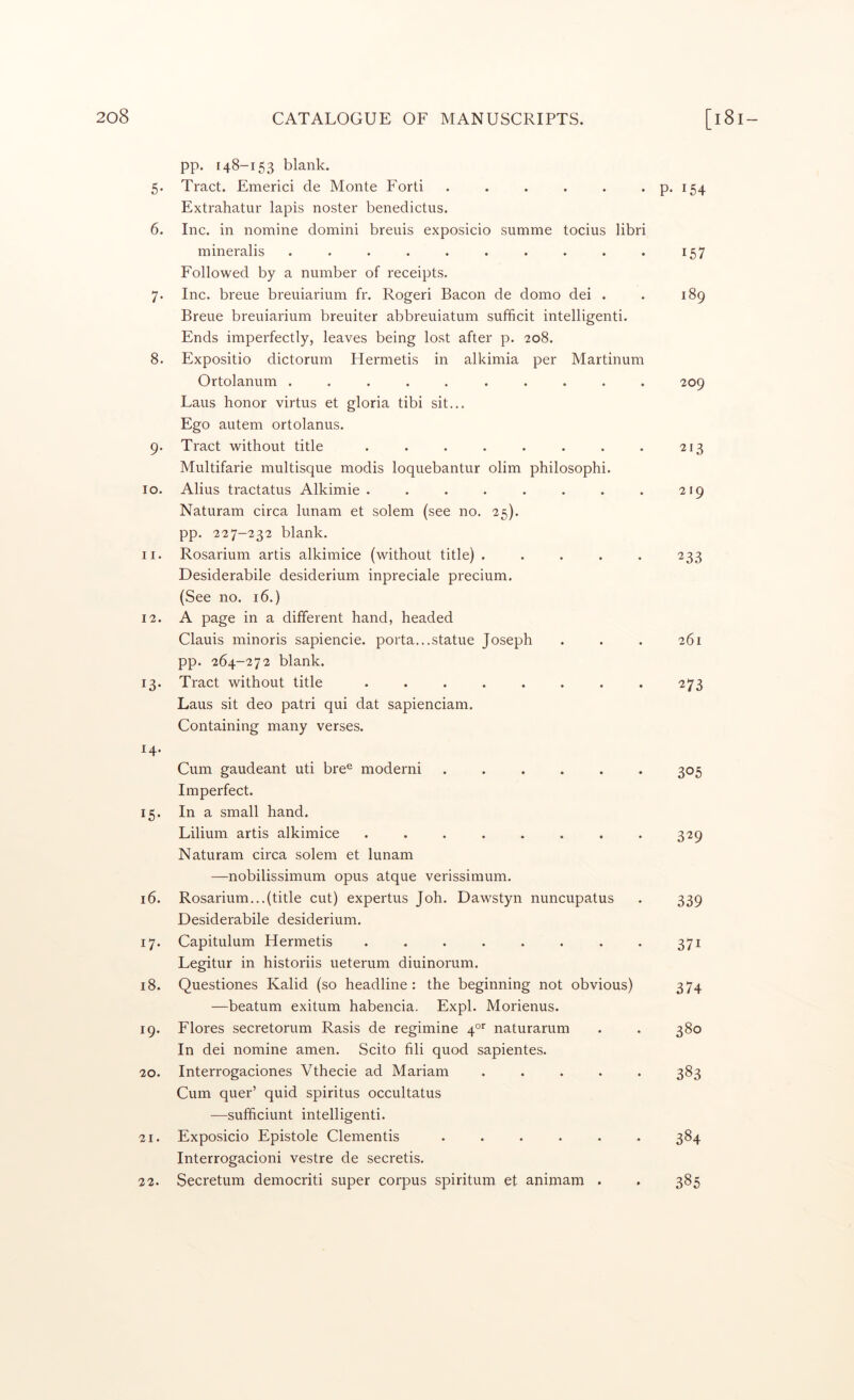 pp. 148-153 blank. 5. Tract. Emerici de Monte Forti . . . . . . p. 154 Extrahatur lapis noster benedictus. 6. Inc. in nomine domini breuis exposicio summe tocius libri mineralis . . . . . . . . . . 157 Followed by a number of receipts. 7. Inc. breue breuiarium fr. Rogeri Bacon de domo dei . . 189 Breue breuiarium breuiter abbreuiatum sufficit intelligenti. Ends imperfectly, leaves being lost after p. 208. 8. Expositio dictorum Hermetis in alkimia per Martinum Ortolanum .......... 209 Laus honor virtus et gloria tibi sit... Ego autem ortolanus. 9. Tract without title . . . . . . . . 213 Multifarie multisque modis loquebantur olim philosophi. 10. Alius tractatus Alkimie . . . . . . . . 219 Naturam circa hmam et solem (see no. 25). pp. 227-232 blank. 11. Rosarium artis alkimice (without title) . . . . . 233 Desiderabile desiderium inpreciale precium. (See no. 16.) 12. A page in a different hand, headed Clauis minoris sapiencie. porta...statue Joseph . . . 261 pp. 264-272 blank. 13. Tract without title . . . . . . . . 273 Laus sit deo patri qui dat sapienciam. Containing many verses. 14. Cum gaudeant uti bre® moderni ...... 305 Imperfect. 15. In a small hand. Lilium artis alkimice ........ 329 Naturam circa solem et lunam —nobilissimum opus atque verissimum. 16. Rosarium...(title cut) expertus Joh. Dawstyn nuncupatus . 339 Desiderabile desiderium. 17. Capitulum Hermetis . . . . . . . . 371 Legitur in historiis ueterum diuinorum. 18. Questiones Kalid (so headline: the beginning not obvious) 374 —beatum exitum habencia. Expl. Morienus. 19. Flores secretorum Rasis de regimine 40’' naturarum . . 380 In dei nomine amen. Scito fili quod sapientes. 20. Interrogaciones Vthecie ad Mariam ..... 383 Cum quer’ quid spiritus occultatus —sufhciunt intelligenti. 21. Exposicio Epistole dementis ...... 384 Interrogacioni vestre de secretis. 22. Secretum democriti super corpus spiritum et animam . . 385