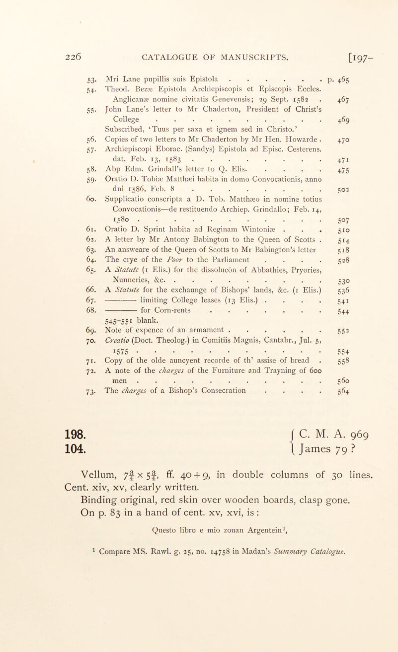 53. Mri Lane pupillis suis Epistola . . . . . . p. 465 54. Theod. Bezse Epistola Archiepiscopis et Episcopis Eccles. Anglicanoe nomine civitatis Genevensis; 29 Sept. 1582 . 467 55. John Lane’s letter to Mr Chaderton, President of Christ’s College .......... 469 Subscribed, ‘Tuus per saxa et ignem sed in Christo.’ 56. Copies of two letters to Mr Chaderton by Mr Hen. Howarde . 470 57. Archiepiscopi Eborac. (Sandys) Epistola ad Episc. Cesterens. dat. Feb. 13, 1583 ........ 471 58. Abp Edm. Grindall’s letter to Q. Elis. .... 475 59. Oratio D. Tobise Matthsei habita in domo Convocationis, anno dni 1586, Feb. 8 ........ 502 60. Supplicatio conscripta a D. Tob. Matthseo in nomine totius Convocationis—de restituendo Archiep. Grindallo; Feb. 14, 1580 507 61. Oratio D. Sprint habita ad Reginam Wintoniae . . . 510 62. A letter by Mr Antony Babington to the Queen of Scotts . 514 63. An answeare of the Queen of Scotts to Mr Babington’s letter 518 64. The crye of the Poor to the Parliament . . . . 528 65. A Statute (i Elis.) for the dissolucon of Abbathies, Pryories, Nunneries, &c. ......... 530 66. A Statute for the exchaunge of Bishops’ lands, &c. (i Elis.) 536 67. limiting College leases (13 Elis.) . . . . 541 68. for Corn-rents ....... 544 545-551 blank. 69. Note of expence of an armament ...... 552 70. Creatio (Doct. Theolog.) in Comitiis Magnis, Cantabr., Jul. 5, 1575 554 71. Copy of the olde auncyent recorde of th’ assise of bread . 558 72. A note of the charges of the Furniture and Trayning of 600 men ........... 560 73. The charges of a Bishop’s Consecration .... 564 Vellum, 7f X 5f, ff. 40 + 9, in double columns of 30 lines. Cent, xiv, xv, clearly written. Binding original, red skin over wooden boards, clasp gone. On p. 83 in a hand of cent, xv, xvi, is : Questo libro e mio zouan Argentein^, 1 Compare MS. Rawl. g. 25, no. 14758 in Madan’s Summary Catalogue.