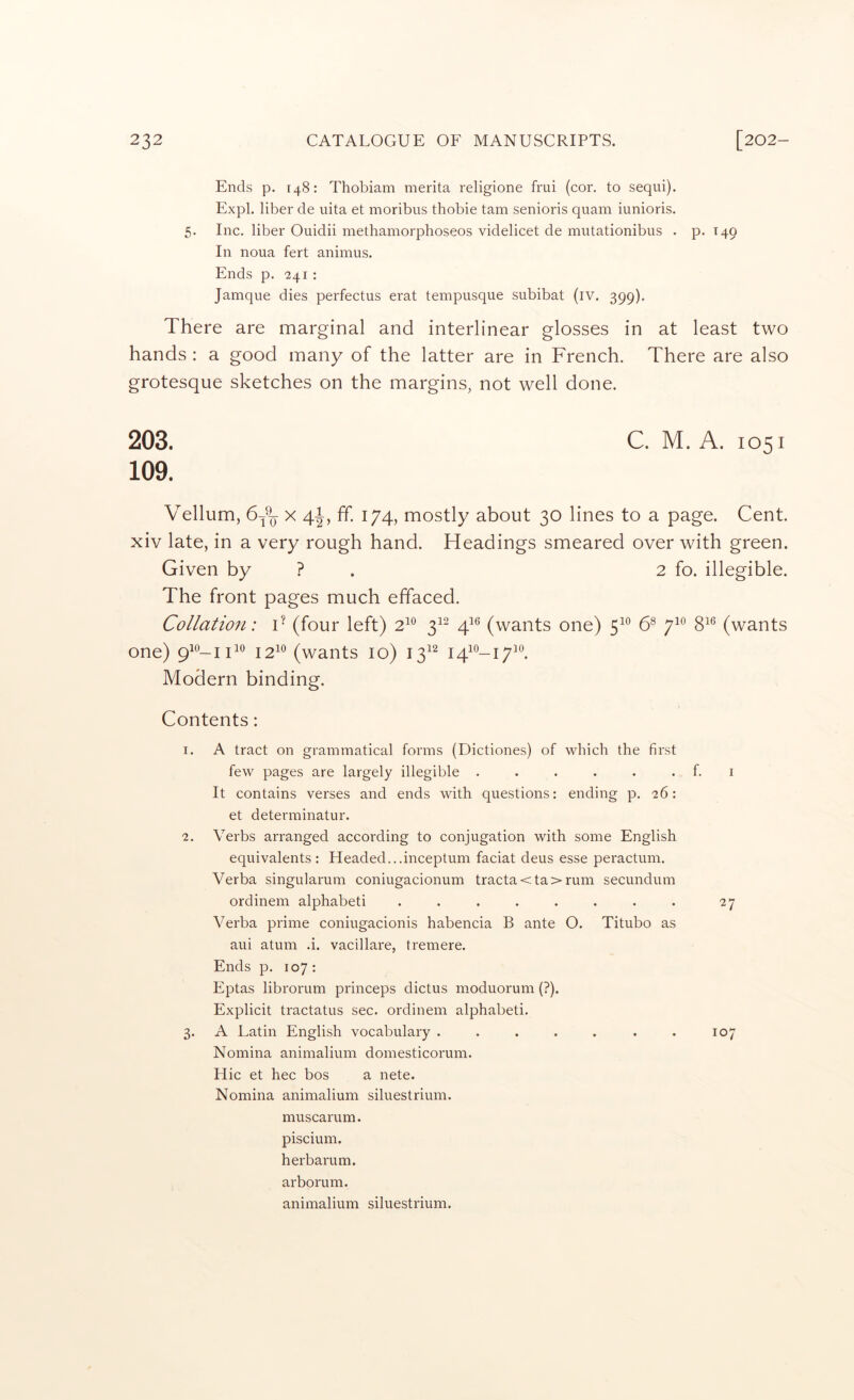 Ends p. 148: Thobiam merita religione frui (cor. to sequi). Expl. liber de uita et moribus thobie tarn senioris quam iunioris. 5. Inc. liber Ouidii methamorphoseos videlicet de mutationibus . p. T49 In noua fert animus. Ends p. 241 : Jamque dies perfectus erat tempusque subibat (iv. 399). There are marginal and interlinear glosses in at least two hands : a good many of the latter are in French. There are also grotesque sketches on the margins, not well done. 203. C. M. A. 1051 109. Vellum, 6A x 4-|, ff. 174, mostly about 30 lines to a page. Cent, xiv late, in a very rough hand. Headings smeared over with green. Given by ? . 2 fo. illegible. The front pages much effaced. Collation: T (four left) 2^^ 3^^ 4^*^ (wants one) 5^*^ C 7^° 8^® (wants one) 12^^ (wants 10) 13^^ 141^-17^°. Modern binding. Contents: 1. A tract on grammatical forms (Dictiones) of which the first few pages are largely illegible . . . . . . f. i It contains verses and ends with questions: ending p. 26: et determinatur. 2. Verbs arranged according to conjugation with some English equivalents: Headed...inceptum faciat deus esse peractum. Verba singularum coniugacionum tracta<ta>rum secundum ordinem alphabet! ........ 27 Verba prime coniugacionis habencia B ante O. Titubo as aui atum .i. vacillare, tremere. Ends p. 107 : Eptas librorum princeps dictus moduorum (?). Explicit tractatus sec. ordinem alphabet!. 3. A Latin English vocabulary . . . . . . . 107 Nomina animalium domesticorum. Hie et hec bos a nete. Nomina animalium siluestrium. muscarum. piscium. herbarum. arborum. animalium siluestrium.