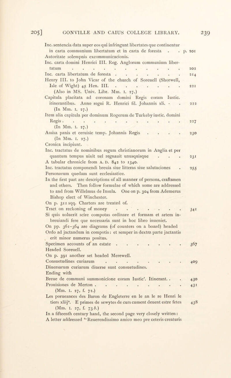 Inc. sentencia data super eos qui infringunt libertates que continentur in carta communium libertatum et in carta de foresta . . p. 201 Autoritate solempnis excommunicacionis. Inc. carta domini Henrici III. Reg. Anglorum communium liber- tatum ........... 202 Inc. carta libertatum de foresta . . . . . . . 214 Henry III. to John Vicar of the church of Soreuell (Shorwell, Isle of Wight) 45 Hen. HI. . . . . . . . 221 (Also in MS. Univ. Libr. Mm. i. 27.) Capitula placitata ad coronam domini Regis coram lustic. itinerantibus. Anno regni R. Henrici til. Johannis xli. - . 222 (In Mm. I. 27.) Item alia capitula per dominum Rogerum de Turkeby iustic. domini Regis . . . . . . . . . . . . 227 (In Mm. I. 27.) Assisa panis et ceruisie temp. Johannis Regis . . . . 230 (In Mm. I. 27.) Cronica incipiunt. Inc. tractatus de nominibus regum christianorum in Anglia et per quantum tempus uixit uel regnauit unusquisque . . . 231 A tabular chronicle from A. D. 842 to 1340. Inc. tractatus componendi breuia siue litteras siue salutaciones . 255 Personarum quedam sunt ecclesiastice. In the first part are descriptions of all manner of persons, craftsmen and others. Then follow formulae of which some are addressed to and from Willelmus de Insula. One on p. 304 from Ademerus Bishop elect of Winchester. On p. 3iisqq. Charters are treated of. Tract on reckoning of money . . . . . . . 341 Si quis uoluerit scire compotas ordinare et formam et artem in- breuiandi fere que necessaria sunt in hoc libro inueniet. On pp. 361-364 are diagrams (of counters on a board) headed Ordo ad jactandum in compotis : et semper in dextra parte jactantis , erit minor numerus positus. Specimen accounts of an estate ....... 367 Headed Soreuell. On p. 391 another set headed Merewell. Consuetudines curiarum ........ 409 Diuersarum curiarum diuerse sunt consuetudines. Ending with Breue de communi summonicione coram Iustic’. Itinerant. . . 430 Prouisiones de Merton ......... 431 (Mm. I. 27, f. 72.) Les porueances des Baron de Engleterre en le an le re Henri le tiers xliij”. E primes de sewytes de curs cument deuent estre fetes 438 (Mm. I. 27, f. 73 <5.) In a fifteenth century hand, the second page very closely written: A letter addressed “ Reuerendissimo amico meo pre ceteris creaturis