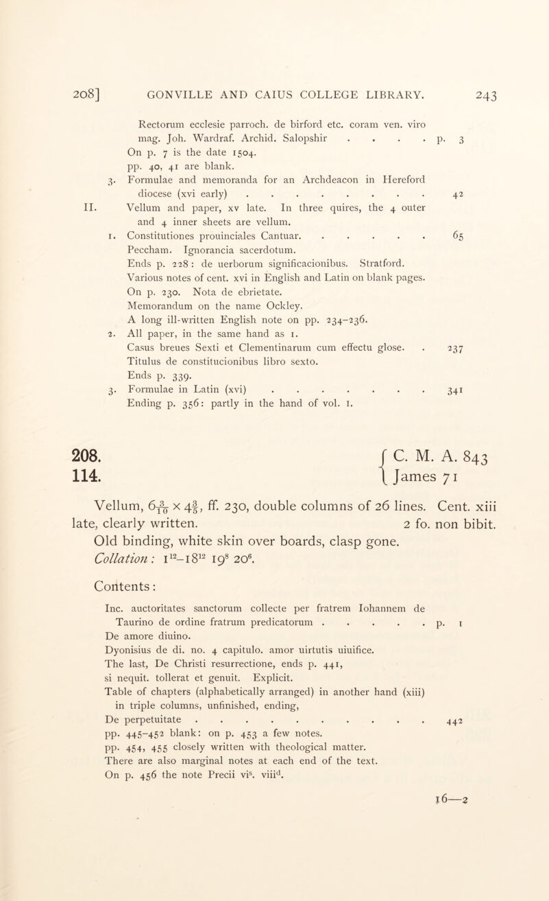 Rectoriim ecclesie parroch. de birford etc. coram ven. viro mag. Job. Wai'draf. Archid. Salopshir . . . . p, 3 On p. 7 is the date 1504. pp. 40, 41 are blank. 3. Formulae and memoranda for an Archdeacon in Hereford diocese (xvi early) ........ 42 II. Vellum and paper, xv late. In three quires, the 4 outer and 4 inner sheets are vellum. 1. Constitutiones prouinciales Cantuar. ..... 65 Peccham. Ignorancia sacerdotum. Ends p. 228 : de uerborum significacionibus. Stratford. Various notes of cent, xvi in English and Latin on blank pages. On p. 230. Nota de ebrietate. Memorandum on the name Ockley. A long ill-written English note on pp. 234-236. 2. All paper, in the same hand as i. Casus breues Sexti et Clementinarum cum effectu glose. . 237 Titulus de constitucionibus libro sexto. Ends p. 339. 3. Formulae in Latin (xvi) . . . . . . . 341 Ending p. 356: partly in the hand of vol. i. 208. f C. M. A. 843 114. \ James 71 Vellum, x 4|, ff. 230, double columns of 26 lines. Cent, xiii late, clearly written. 2 fo. non bibit. Old binding, white skin over boards, clasp gone. Collation: jp® 20®. Contents: Inc. auctoritates sanctorum collecte per fratrem lohannem de Taurino de ordine fratrum predicatorum . . . . . p. i De amore diuino. Dyonisius de di. no. 4 capitulo. amor uirtutis uiuifice. The last, De Christ! resurrectione, ends p. 441, si nequit. tollerat et genuit. Explicit. Table of chapters (alphabetically arranged) in another hand (xiii) in triple columns, unfinished, ending, De perpetuitate .......... 442 pp. 445-452 blank; on p. 453 a few notes. pp. 454, 455 closely written with theological matter. There are also marginal notes at each end of the text. On p. 456 the note Precii vi®. viii'^. j6—2