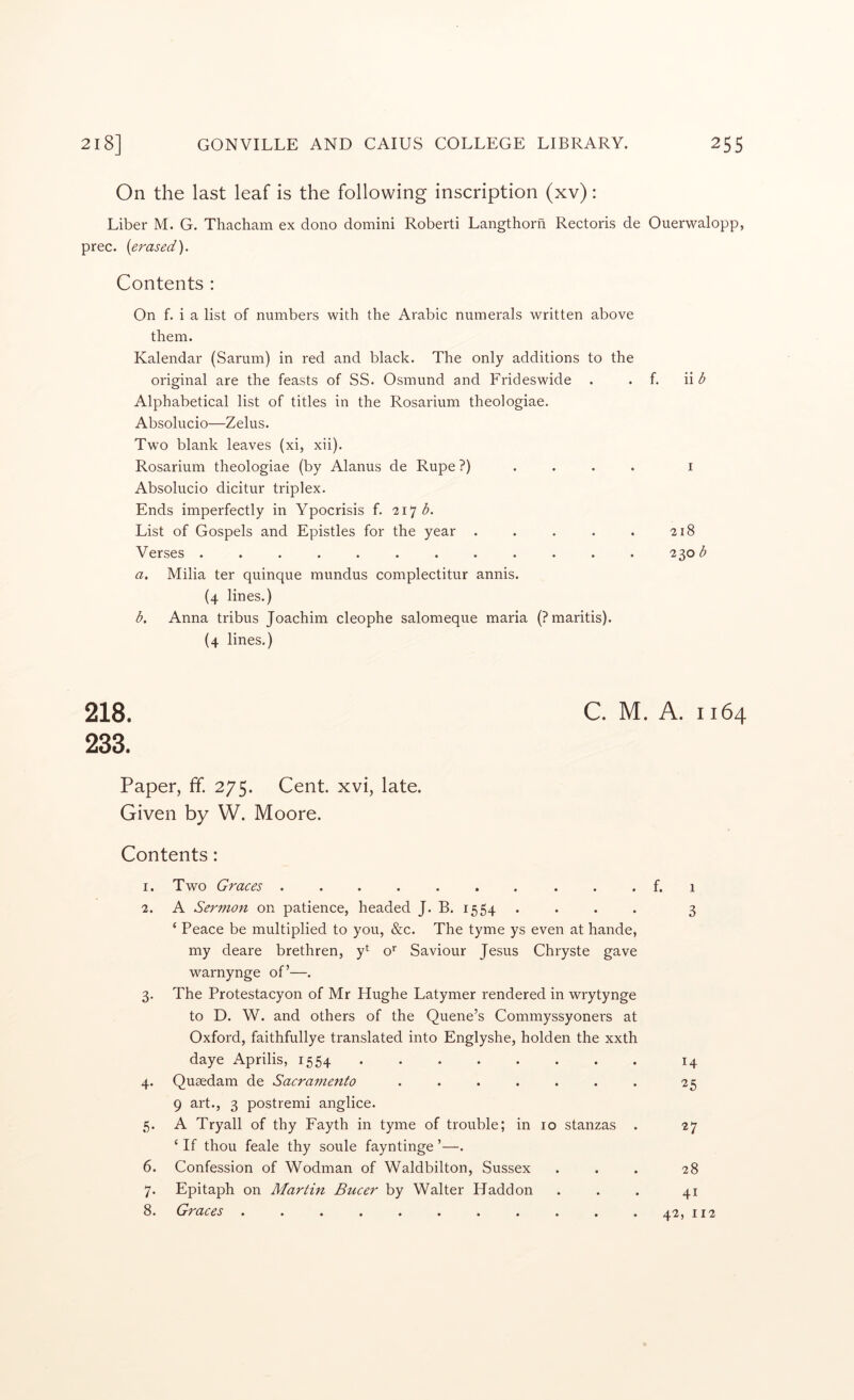 On the last leaf is the following inscription (xv): Liber M. G. Thacham ex dono domini Roberti Langthorn Rectoris de Ouerwalopp, prec. (erased). Contents : On f. i a list of numbers with the Arabic numerals written above them. Kalendar (Sarum) in red and black. The only additions to the original are the feasts of SS. Osmund and Frideswide . . f. Alphabetical list of titles in the Rosarium theologiae. Absolucio—Zelus. Two blank leaves (xi, xii). Rosarium theologiae (by Alanus de Rupe ?) .... Absolucio dicitur triplex. Ends imperfectly in Ypocrisis f. 217^. List of Gospels and Epistles for the year ..... Verses ............ a. Milia ter quinque mundus complectitur annis. {4 lines.) A Anna tribus Joachim cleophe salomeque maria (Pmaritis). (4 lines.) ii b 218 230^ 218. C. M. A. 1164 233. Paper, ff. 275. Cent, xvi, late. Given by W. Moore. Contents: I. 2. 3- 4- 6. 7- 8. Two Graces .......... f. 1 A Sermon on patience, headed J. B. 1554. . . . 3 ‘ Peace be multiplied to you, &c. The tyme ys even at hande, my deare brethren, y^ o*' Saviour Jesus Chryste gave wmrnynge of’—. The Protestacyon of Mr Hughe Latymer rendered in wrytynge to D. W. and others of the Quene’s Commyssyonei’s at Oxford, faithfullye translated into Englyshe, holden the xxth daye Aprilis, 1554 ........ 14 Queedam de Sacramento . . . . . . . 25 9 art., 3 postremi anglice. A Try all of thy Fayth in tyme of trouble; in 10 stanzas . 27 ‘ If thou feale thy soule fayntinge ’—. Confession of Wodman of Waldbilton, Sussex ... 28 Epitaph on Martin Bucer by Walter Haddon . . . 41 Graces . . . . . . . . . . . 42, 112