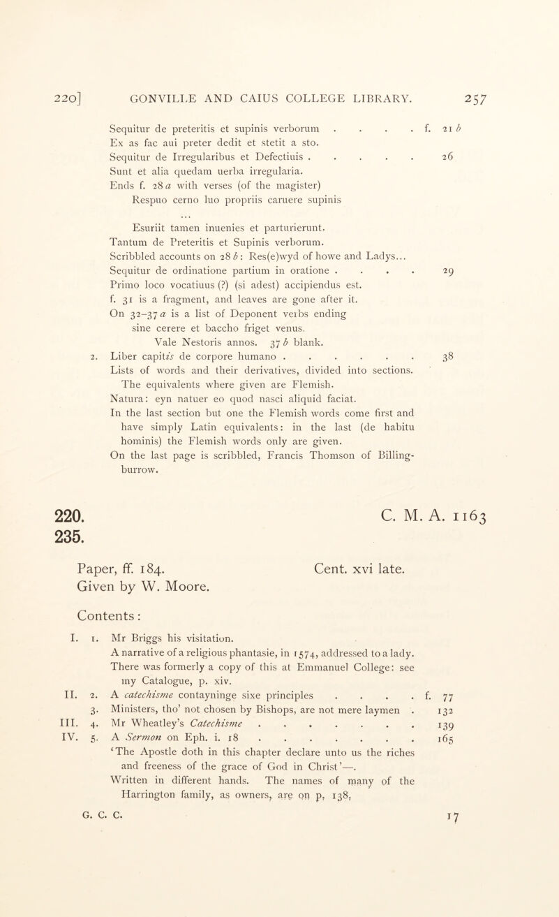 Sequitur de preteritis et supinis verborum . . . . f. 21 Ex as fac aui preter dedit et stetit a sto. Sequitur de Irregularibus et Defectiuis . . . . . 26 Sunt et alia quedam uerba irregularia. Ends f. 28 a with verses (of the magister) Respuo cerno luo propriis caruere supinis 2. Esuriit tamen inuenies et parturierunt. Tantum de Preteritis et Supinis verborum. Scribbled accounts on 2^b: Res(e)wyd of howe and Ladys... Sequitur de ordinatione partium in oratione .... 29 Prinio loco vocatiuus (?) (si adest) accipiendus est. f. 31 is a fragment, and leaves are gone after it. On 32-37 is a list of Deponent verbs ending sine cerere et baccho friget venus. Vale Nestoris annos. 37 blank. Liber capitA de corpore humano ...... 38 Lists of words and their derivatives, divided into sections. The equivalents where given are Flemish. Natura: eyn natuer eo quod nasci aliquid facial. In the last section but one the Flemish words come first and have simply Latin equivalents: in the last (de habitu hominis) the Flemish words only are given. On the last page is scribbled, Francis Thomson of Billing- burrow. 220. C. M. A. 1163 235. Paper, ff. 184. Cent, xvi late. Given by W. Moore. Contents: I. I. Mr Briggs his visitation. A narrative of a religious phantasie, in r 574, addressed to a lady. There was formerly a copy of this at Emmanuel College: see my Catalogue, p. xiv. 11. 2. A catechisnie contayninge sixe principles . . . . f. 77 3- III. 4. IV. 5- Ministers, tho’ not chosen by Bishops, are not mere laymen . 132 Mr Wheatley’s Catechisnie . . . . . . . 139 A Sermon on Eph. i. 18 . . . . . . . 165 ‘The Apostle doth in this chapter declare unto us the riches and freeness of the grace of God in Christ’—. Written in different hands. The names of rnany of the Harrington family, as owners, arq qp p, 138, G. C. C.