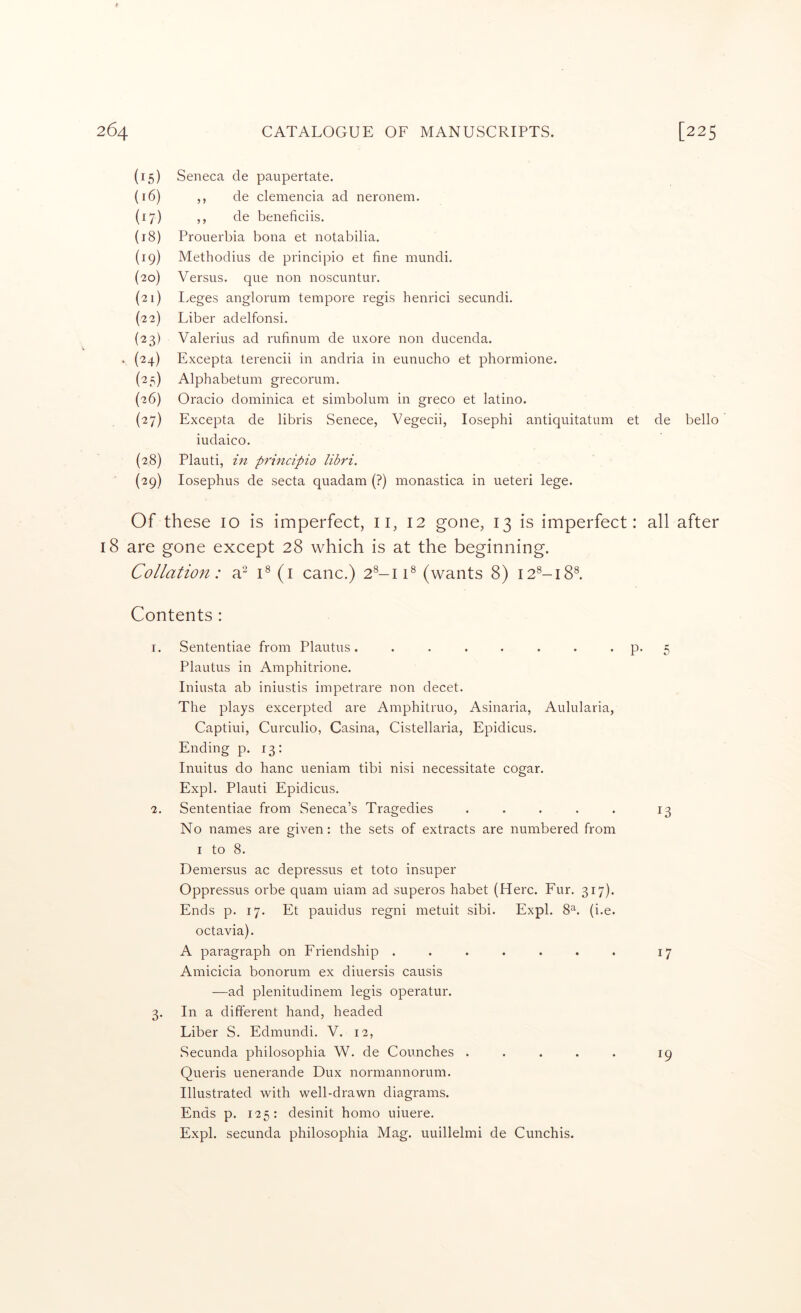(15) Seneca de paupertate. {16) ,, de clemencia ad neronem. (17) ,, de beneficiis. (18) ProLierbia bona et notabilia. (19) Methodius de principio et fine mundi. (20) Versus, que non noscuntur. (21) I.eges anglorum tempore regis henrici secundi. (22) Liber adelfonsi. (23) Valerius ad rufinum de uxore non ducenda. . (24) Excepta terencii in andria in eunucho et phormione. (25) Alphabetum grecorum. (26) Oracio dominica et simbolum in greco et latino. (27) Excepta de libris Senece, Vegecii, losephi antiquitatum et de bello iudaico. (28) Plauti, in principio libri. (29) losephus de secta quadam (?) monastica in ueteri lege. Of these 10 is imperfect, ii, 12 gone, 13 is imperfect: all after 18 are gone except 28 which is at the beginning. Collation: a‘-^ C (i canc.) 2®-iU (wants 8) i2®-i8®. Contents : 1. Sententiae from Plautus. . . . . . . • P* 5 Plautus in Amphitrione. Iniusta ab iniustis impetrare non decet. The plays excerpted are Amphitruo, Asinaria, Aulularia, Captiui, Curculio, Casina, Cistellaria, Epidicus. Ending p. 13: Inuitus do banc ueniam tibi nisi necessitate cogar. Expl. Plauti Epidicus. 2. Sententiae from Seneca’s Tragedies • . . . . 13 No names are given: the sets of extracts are numbered from I to 8. Demersus ac depressus et toto insuper Oppressus orbe quam uiam ad superos habet (Here. Fur. 317). Ends p. 17. Et pauidus regni metuit sibi. Expl. 8^. (i.e. octavia). A paragraph on Friendship ....... 17 Amicicia bonorum ex diuersis causis —ad plenitudinem legis operatur. 3. In a different hand, headed Liber S. Edmundi. V. 12, Secunda philosophia W. de Counches ..... 19 Queris uenerande Dux normannorum. Illustrated with well-drawn diagrams. Ends p. 125: desinit homo uiuere. Expl. secunda philosophia Mag. uuillelmi de Cunchis.