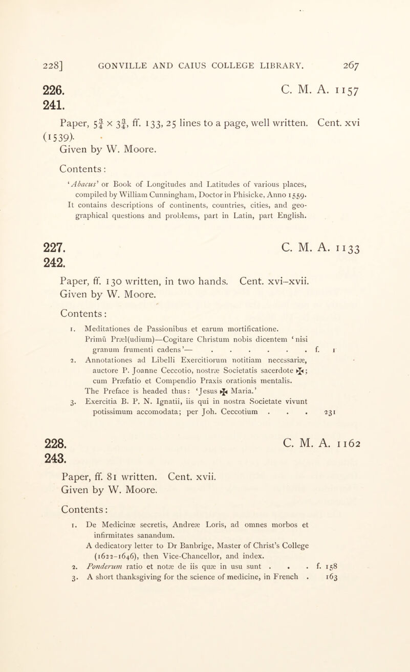 C. M. A. 1157 226. 241. Paper, 5f x 3I, ff. 133, 25 lines to a page, well written. (1539)- Given by W. Moore. Contents: ^ Abacus^ or Book of Longitudes and Latitudes of various places, compiled by William Cunningham, Doctor in Phisicke, Anno 1559. It contains descriptions of continents, countries, cities, and geo- graphical questions and problems, part in Latin, part English. 227. C. M. 242. Paper, ff. 130 written, in two hands. Cent, xvi-xvii. Given by W. Moore. Contents: r. Meditationes de Passionibus et earum mortificatione. Primu Pr9el(udium)—Cogitare Christum nobis dicentem ‘ nisi granum frumenti cadens ’— ...... 2. Annotationes ad Libelli Exercitiorum notitiam necessariae, auctore P. Joanne Ceccotio, nostrae Societatis sacerdote ; cum Prsefatio et Compendio Praxis orationis mentalis. The Preface is headed thus: ‘Jesus Maria.’ 3. Exercitia B. P. N. Ignatii, iis qui in nostra Societate vivunt potissimum accomodata; per Joh. Ceccotium 228. C. M. 243. Paper, ff. 81 written. Cent. xvii. Given by W. Moore. Contents: 1. De Medicinae secretis, Andreae Loris, ad omnes morbos et infirmitates sanandum. A dedicatory letter to Dr Banbrige, Master of Christ’s College (1622-1646), then Vice-Chancellor, and index. 2. Pondernin ratio et notae de iis quae in usu sunt . . 3. A short thanksgiving for the science of medicine, in French . Cent, xvi A. 1133 f. I 231 A. 1162 f. 158 163