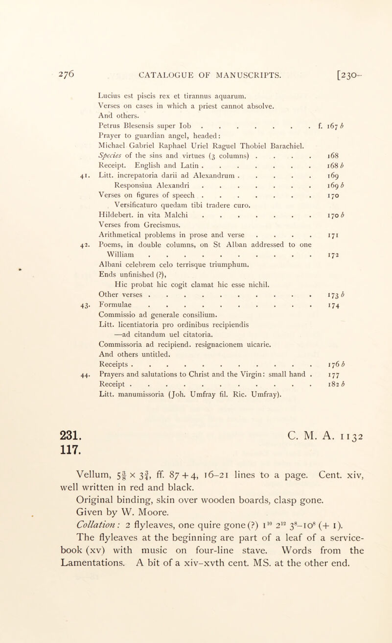 41. 42. 43- 44. Lucius est piscis rex et tirannus aquarum. Verses on cases in which a priest cannot absolve. And others. Petrus Blesensis super lob . . . . . . . f. 167 Prayer to guardian angel, headed: Michael Gabriel Raphael Uriel Raguel Thobiel Barachiel. Species of the sins and virtues (3 columns) .... 168 Receipt. English and Latin . . . . . . . 168 ^ Litt. increpatoria darii ad Alexandruni . . . . . 169 Responsiua Alexandri . . . . . . . 169 Verses on figures of speech . . . . . . . 170 Versificaturo quedam tibi tradere euro. Hildebert. in vita Malchi . . . . . . . 170 Verses from Grecismus. Arithmetical problems in prose and verse . . . . 171 Poems, in double columns, on St Alban addressed to one William . . . . . . . . . . 172 Albani celebrem celo terrisque triumphum. Ends unfinished (?), Hie probat hie cogit clamat hie esse nichil. Other verses . . . . . . . . . . 173 Formulae .......... 174 Commissio ad generale consilium. Litt. licentiatoria pro ordinibus recipiendis —ad citandum uel citatoria. Commissoria ad recipiend. resignacionem uicarie. And others untitled. Receipts . . . . . . . . . . . 176^ Prayers and salutations to Christ and the Virgin: small hand . 177 Receipt ........... 182 b Litt. manumissoria (Joh. Umfray fil. Ric. Umfray). 231. C. M. A. 1132 117. Vellum, 5| X 3I, ff. 87 + 4, 16-21 lines to a page. Cent, xiv, well written in red and black. Original binding, skin over wooden boards, clasp gone. Given by W. Moore. Collation: 2 flyleaves, one quire gone(?) 0° 2^^ 3®-io® (+ i). The flyleaves at the beginning are part of a leaf of a service- book (xv) with music on four-line stave. Words from the Lamentations. A bit of a xiv-xvth cent. MS. at the other end.