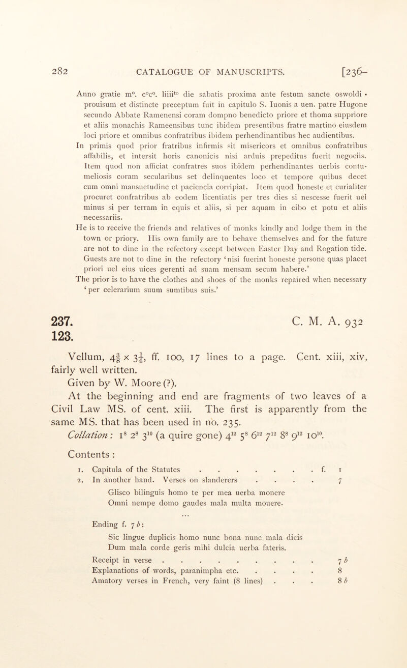 Anno gratie m°. c°c°. die sabatis proxima ante festum sancte oswoldi • prouisum et distincte preceptum fuit in capitulo S. Tuonis a uen. patre Hugone secundo Abbate Ramenensi coram dompno benedicto priore et thoma suppriore et aliis monachis Rameensibus tunc ibidem presentibus fratre martino eiusdem loci priore et omnibus confratribus ibidem perhendinantibus hec audientibus. In primis quod prior fratribus infirmis sit misericors et omnibus confratribus affabilis, et intersit horis canonicis nisi arduis prepeditus fuerit negociis. Item quod non afficiat confratres suos ibidem perhendinantes uerbis contu- meliosis coram secularibus set delinquentes loco et tempore quibus decet cum Omni mansuetudine et paciencia corripiat. Item quod honeste et curialiter procuret confratribus ab eodem licentiatis per tres dies si nescesse fuerit uel minus si per terram in equis et aliis, si per aquam in cibo et potu et aliis necessariis. He is to receive the friends and relatives of monks kindly and lodge them in the town or priory. His own family are to behave themselves and for the future are not to dine in the refectory except between Easter Day and Rogation tide. Guests are not to dine in the refectory ‘ nisi fuerint honeste persone quas placet priori uel eius uices gerenti ad suam mensam secum habere.’ The prior is to have the clothes and shoes of the monks repaired when necessary ‘ per celeraidum suum sumtibus suis.’ 237. C. M. A. 932 123. Vellum, 4| x 3J, ff. 100, 17 lines to a page. Cent, xiii, xiv, fairly well written. Given by W. Moore (?). At the beginning and end are fragments of two leaves of a Civil Law MS. of cent. xiii. The first is apparently from the same MS. that has been used in no. 235. Collation: 2^ 3^^^ (a quire gone) 5® 6^^ 7^^ 8® 9^^ loL Contents : I. Capitula of the Statutes ...... ■2. In another hand. Verses on slanderers Glisco bilinguis homo te per mea uerba monere Omni nempe domo gaudes mala multa mouere. Ending f. ^ b'. Sic lingue duplicis homo nunc bona nunc mala dicis Dum mala corde geris mihi dulcia uerba fateris. Receipt in verse ........ Explanations of words, paranimpha etc. Amatory verses in French, very faint (8 lines) f. I 7 7 b 8 8/^