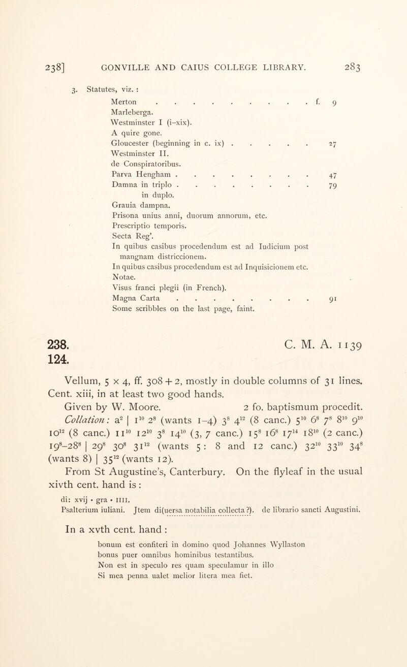 3. Statutes, viz. : Merton ......... f. 9 Marleberga. Westminster I (i-xix). A quire gone. Gloucester (beginning in c. ix) . . . . . 27 Westminster II. de Conspiratoribus. Parva Hengham ........ 47 Damna in triplo ........ 79 in duplo. Grauia dampna. Prisona unius anni, duorum annorum, etc. Prescriptio temporis. Secta Reg’. In quibus casibus procedendum est ad ludicium post mangnam districcionem. In quibus casibus procedendum est ad Inquisicionem etc. Notae. Visus franci plegii (in French). Magna Carta ........ 91 Some scribbles on the last page, faint. 238. C. M. A. 1139 124. Vellum, 5 X 4, ff. 308-1-2, mostly in double columns of 31 lines. Cent, xiii, in at least two good hands. Given by W. Moore. 2 fo. baptismum procedit. Collation: d | 2® (wants 1-4) 3® 4^^ (8 canc.) 5^*^ 6® 7® 8^° 9^*^ 10^^ (8 canc.) 12^^ 3® 14^^ (3, 7 canc.) 15® 16® 17^^ 18^® (2 canc.) I9®-28® I 29® 30® 31^2 (wants 5: 8 and 12 canc.) 32^*^ 33^° 34® (wants 8) | 35^^ (wants 12). From St Augustine’s, Canterbury. On the flyleaf in the usual xivth cent, hand is : di: xvij • gra • ilii. Psalterium iuliani. Jtem di(uersa notabilia collecta ?). de librario sancti Augustini. In a xvth cent, hand : bonum est confiteri in domino quod Johannes Wyllaston bonus puer omnibus hominibus testantibus. Non est in speculo res quam speculamur in illo Si mea penna ualet melior litera mea fiet.