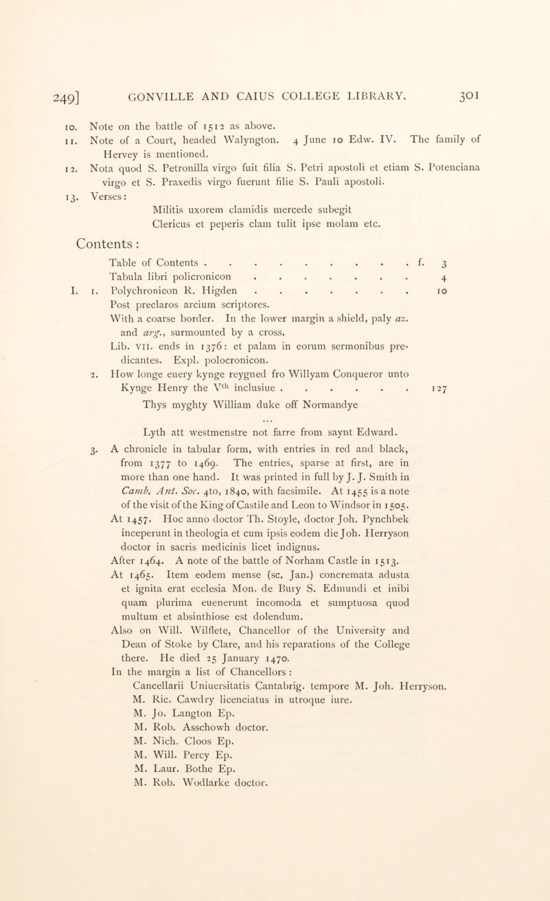 10. Note on the battle of 1512 as above. 11. Note of a Court, headed Walyngton. 4 June 10 Edw. IV. The family of Hervey is mentioned. 12. Nota quod S. Petronilla virgo fuit filia S. Petri apostoli et etiam S. Potenciana virgo et S. Praxedis virgo fuerunt filie S. Pauli apostoli. 13. Verses: Militis uxorem clamidis mercede subegit Clericus et peperis clam tulit ipse molam etc. Contents: Table of Contents ......... f. 3 Tabula libri policronicon ....... 4 I. I. Polychronicon R. Higden ....... 10 Post preclaros arcium scriptores. With a coarse border. In the lower margin a shield, paly az. and arg.^ surmounted by a cross. Lib. VII. ends in 1376: et palam in eorum sermonibus pre- dicantes. Expl. polocronicon. 2. How longe euery kynge reygned fro Willyam Conqueror unto Kynge Henry the V*^'^ inclusiue . . . . . . 127 Thys myghty William duke oft Normandye Lyth att westmenstre not farre from saynt Edward. 3. A chronicle in tabular form, with entries in red and black, from 1377 to 1469. The entries, sparse at first, are in more than one hand. It was printed in full by J. J. Smith in Ca?nb, Ant. Soc. 4to, 1840, with facsimile. At 1455 is a note of the visit of the King of Castile and Leon to Windsor in 1505. At 1457. Hoc anno doctor Th. Stoyle, doctor Joh. Pynchbek inceperunt in theologia et cum ipsis eodem die Joh. Herryson doctor in sacris medicinis licet indignus. After 1464. A note of the battle of Norham Castle in 1513. At 1465. Item eodem mense (sc. Jan.) concremata adusta et ignita erat ecclesia Mon. de Bury S. Edmundi et inibi quam plurima euenerunt incomoda et sumptuosa quod multum et absinthiose est dolendum. Also on Will. Wilflete, Chancellor of the University and Dean of Stoke by Clare, and his reparations of the College there. He died 25 January 1470. In the margin a list of Chancellors : Cancellarii Uniuersitatis Cantabrig. tempore M. Joh. Herryson. M. Ric. Cawdry licenciatus in utroque hire. M. Jo. Langton Ep. M. Rob. Asschowh doctor. M. Nich. Cloos Ep. M. Will. Percy Ep. M. Laur. Bothe Ep. M. Rob. Wodlarke doctor.