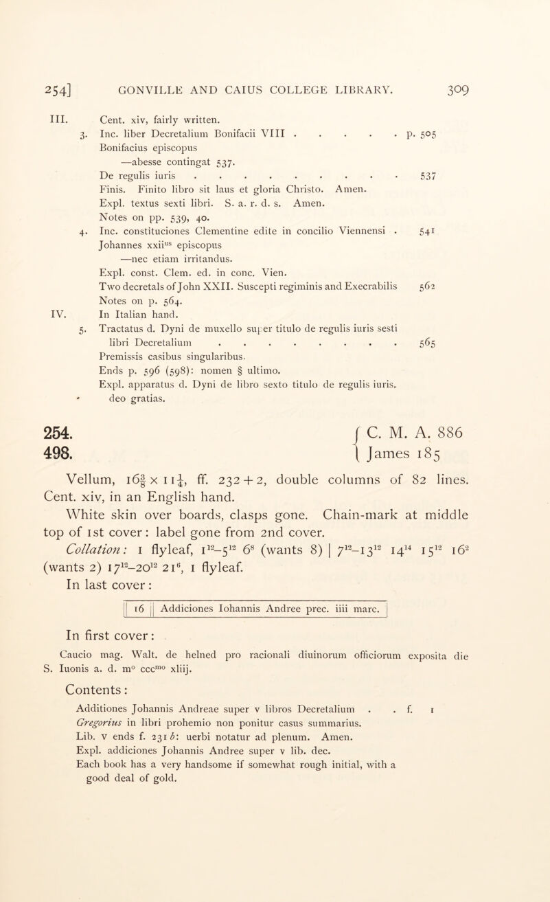 III. Cent, xiv, fairly written. 3. Inc. liber Decretalium Bonifacii VIII . . . . • P* 5^5 Bonifacius episcopus —abesse contingat 537. De regulis iuris ......... 537 F'inis. Finite libro sit laus et gloria Christo. Amen. Expl. textus sexti libri. S. a. r. d. s. Amen. Notes on pp. 539, 40. 4. Inc. constituciones Clementine edite in concilio Viennensi . 541 Johannes xxii“® episcopus —nee etiam irritandus. Expl. const. Clem. ed. in cone. Vien. Two decretals of John XXII. Suscepti regiminis and Execrabilis 562 Notes on p. 564. IV. In Italian hand. 5. Tractatus d. Dyni de muxello super titulo de regulis iuris sesti libri Decretalium ........ 565 Premissis casibus singularibus. Ends p. 596 (598): nomen § ultimo. Expl. apparatus d. Dyni de libro sexto titulo de regulis iuris. ' deo gratias. 254. / C. M. A. 886 498. I James 185 Vellum, i6|xii^, ff. 232 + 2, double columns of 82 lines. Cent, xiv, in an English hand. White skin over boards, clasps gone. Chain-mark at middle top of 1st cover: label gone from 2nd cover. Collation: i flyleaf, 58 (^^ants 8) | ;7^2_j^i2 j^i4 j^i2 J52 (wants 2) I7i2_20i2 2i«, i flyleaf. In last cover: Addiciones lohannis Andree prec. iiii marc. In first cover: Caucio mag. Walt, de helned pro racionali diuinorum officiorum exposita die S. luonis a. d. m° ccc™® xliij. Contents: Additiones Johannis Andreae super v libros Decretalium . . f. i Gregorius in libri prohemio non ponitur casus summarius. Lib. V ends f. 231 <5: uerbi notatur ad plenum. Amen. Expl. addiciones Johannis Andree super v lib. dec. Each book has a very handsome if somewhat rough initial, with a good deal of gold.