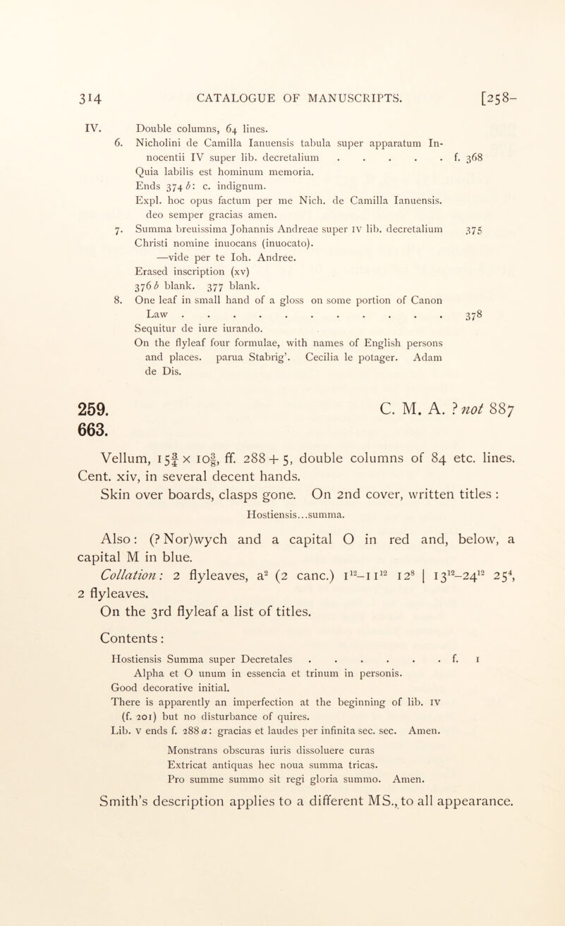 IV. Double columns, 64 lines. 6. Nicholini cle Camilla lanuensis tabula super apparatum In- nocentii IV super lib. decretalium f. 368 Quia labilis est hominum memoria. Ends 374/5: c. indignum. Expl. hoc opus factum per me Nich. de Camilla lanuensis. deo semper gracias amen. 7. Summa breuissima Johannis Andreae super iv lib. decretalium 375 Christi nomine inuocans (inuocato). —vide per te loh. Andree. Erased inscription (xv) 376^ blank. 377 blank. 8. One leaf in small hand of a gloss on some portion of Canon Law ........... 378 Sequitur de iure iurando. On the flyleaf four formulae, with names of English persons and places, parua Stabrig’. Cecilia le potager. Adam de Dis. 259. 663. Vellum, I5f X io|, ff. 288 + 5, double columns of 84 etc. lines. Cent, xiv, in several decent hands. Skin over boards, clasps gone. On 2nd cover, written titles : Hostiensis.. .summa. Also: (?Nor)wych and a capital O in red and, below, a capital M in blue. Collation: 2 flyleaves, a^ (2 canc.) 12® [ i3^^-24^2 25^, 2 flyleaves. On the 3rd flyleaf a list of titles. Contents: Hostiensis Summa super Decretales . . . . . . f. i Alpha et O unum in essencia et trinum in personis. Good decorative initial. There is apparently an imperfection at the beginning of lib. iv (f. 201) but no disturbance of quires. Lib. V ends f. 288 a: gracias et laudes per infinita sec. sec. Amen. Monstrans obscuras iuris dissoluere curas Extricat antiquas hec noua summa tricas. Pro summe summo sit regi gloria summo. Amen. Smith’s description applies to a different MS., to all appearance.