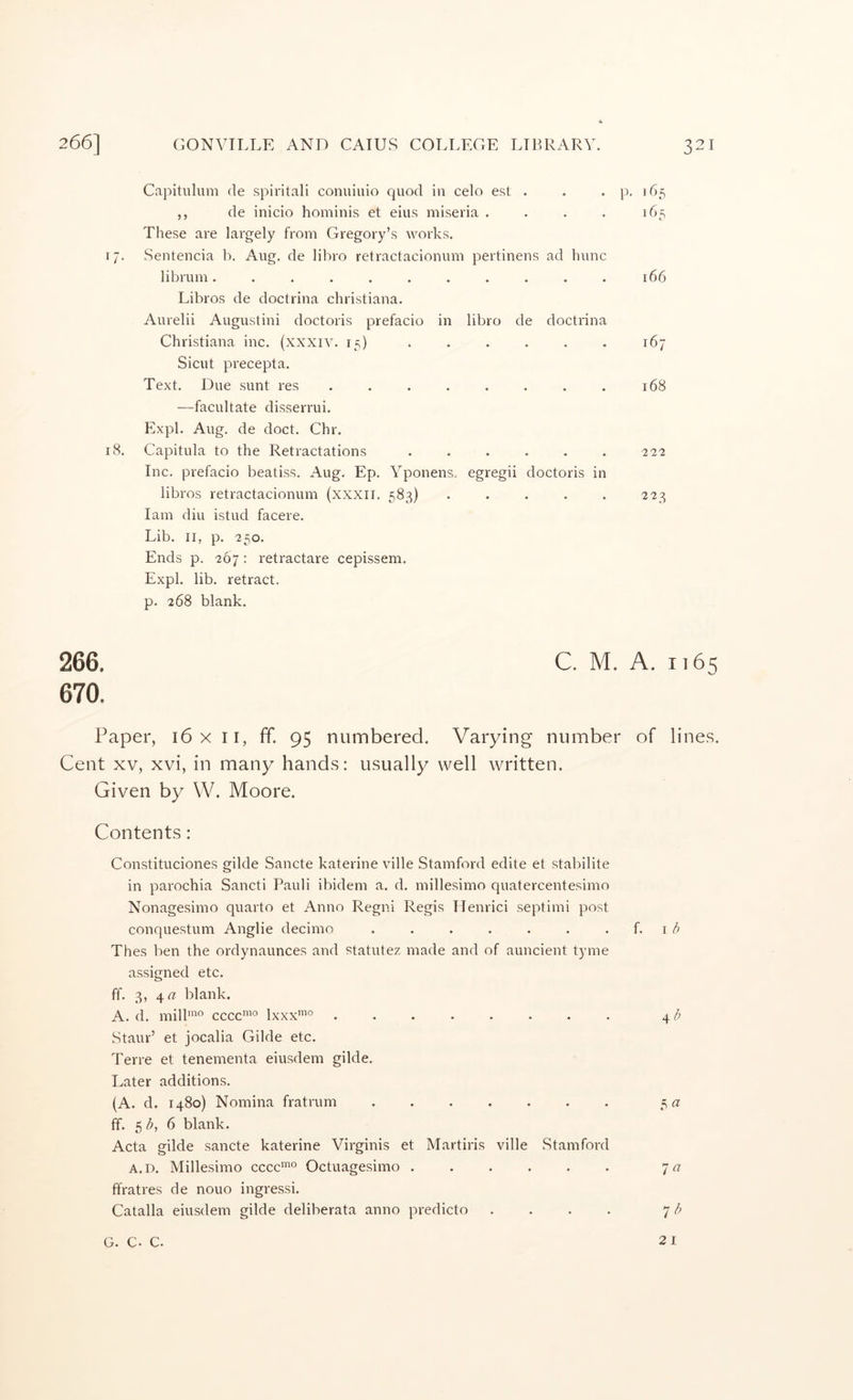 Capituluni de spiritali conuiuio quod in celo est . . . p. 165 ,, de inicio hominis et eius miseria . . . . 165 These are largely from Gregory’s works. 17. Sentencia b. Aug. de lil')ro retractacionum pertinens ad hunc librum........... 166 Libros de doctrina Christiana. Aurelii Augustini doctoris prefacio in libro de doctrina Christiana inc. (xxxiv. 15) ...... 167 Sicut precepta. Text, Due sunt I'es . . . . . . . . 168 —facultate disserrui. Expl. Aug, de doct. Chr. 18. Capitula to the Retractations . . . . . . 222 Inc. prefacio beatiss, Aug. Ep. Yponens. egregii doctoris in libros retractacionum (xxxii, 583) . . . . . 223 lam dill istud facere. Lib. II, p. 250. Ends p. 267: retractare cepissem. Expl. lib. retract, p. 268 blank. 266. C. M. A. 1165 670. Paper, 16 x ii, ff. 95 numbered. Varying number of lines. Cent XV, xvi, in many hands: usually well written. Given by W. Moore. Contents: Constituciones glide Sancte katerine ville Stamford edite et stabilite in parochia Sancti Pauli ibidem a. d. millesimo quatercentesimo Nonagesimo quarto et Anno Regni Regis Henrici septimi post conquestum Anglie decimo . . . . . . . \ b Thes ben the ordynaunces and statutez made and of auncient tyme assigned etc. ff. 3, 4« blank. A. d. mill”^° cccc^° Ixxx’® ........ 4/; Staur’ et jocalia Glide etc. Terre et tenementa eiusdem glide. Later additions. (A. d. 1480) Nomina fratrum ....... 5 a ff. 5 6 blank. Acta glide sancte katerine Virginis et Martiris ville Stamford A.D. Millesimo cccc*® Octuagesimo ffratres de nouo ingressi. Catalla eiusdem glide deliberata anno predicto .... ^ b G. C. C. 21