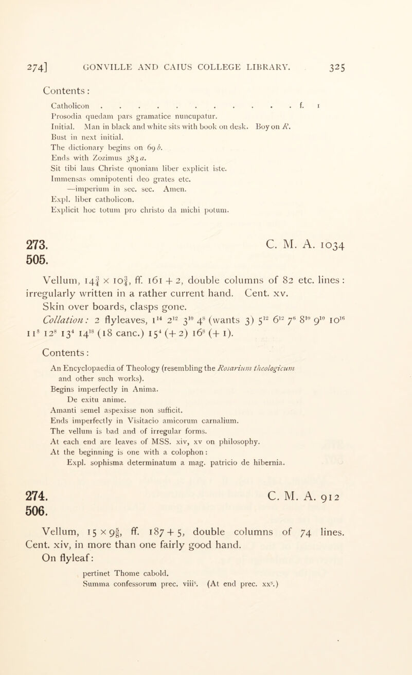 Contents: Catholicon ........... f. i Prosodia quedam pars gramatice nuncupatur. Initial. Man in black and white sits with book on desk. Boy on R. Bust in next initial. The dictionary begins on 69 b. Ends with Zozimus 383 a. Sit tibi laus Christe quoniam liber explicit iste. Immensas omnipotenti deo grates etc. —imperiuin in sec. sec. Amen. Expl. liber catholicon. Explicit hoc totum pro christo da michi potum. 273. C. M. A. 1034 505. Vellum, 14J X lof, ff. 161 + 2, double columns of 82 etc. lines : irregularly written in a rather current hand. Cent. xv. Skin over boards, clasps gone. Collation: 2 flyleaves, C* 2^- 3^° 4® (wants 3) 5^^ 6^^ 7*^ 8*^’ 9^® 10^*^ I C 12® 13^ 141® (18 canc.) (4- 2) 16® (+ i). Contents: An Encyclopaedia of Theology (resembling the Rosarium theologicum and other such works). Begins imperfectly in Anima. De exitu anime. Amanti semel aspexisse non sufficit. Ends imperfectly in Visitacio amicorum carnalium. The vellum is bad and of irregular forms. At each end are leaves of MSS. xiv, xv on philosophy. At the beginning is one with a colophon: Expl. sophisma determinatum a mag. patricio de hibernia. 274. C. M. A. 912 506. Vellum, 15x91, ff. 187 + 5, double columns of 74 lines. Cent, xiv, in more than one fairly good hand. On flyleaf: pertinet Thome cabold. Summa confessorum prec. viii®. (At end prec. xx®.)